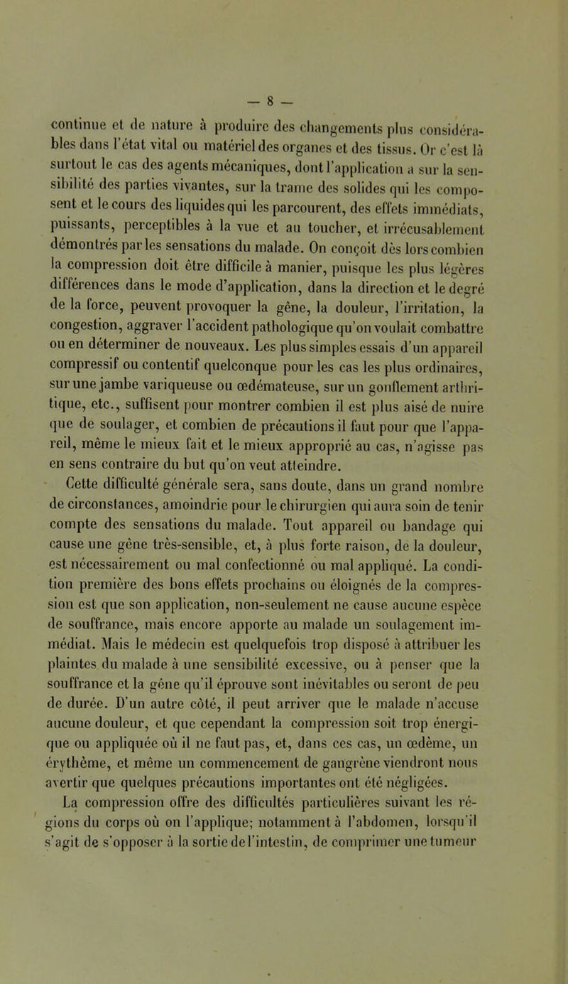 continue cl de nature à produire des changements plus considéra- bles dans l’état vital ou matériel des organes et des tissus. Or c’est là surtout le cas des agents mécaniques, dont l’application a sur la sen- sibilité des parties vivantes, sur la trame des solides qui les compo- sent et le cours des liquides qui les parcourent, des effets immédiats, puissants, perceptd)les à la vue et au toucher, et irrécusahlement démontrés parles sensations du malade. On conçoit dès lors combien la compression doit être difficile à manier, puisque les plus légères différences dans le mode d’application, dans la direction et le degré de la force, peuvent provoquer la gêne, la douleur, l’irrilation, la congestion, aggraver 1 accident pathologique qu’on voulait combattre ou en déterminer de nouveaux. Les plus simples essais d’un appareil compressif ou contentif quelconque pour les cas les plus ordinaires, sur une jambe variqueuse ou œdémateuse, sur un gonflement arthri- tique, etc., suffisent pour montrer combien il est plus aisé de nuire que de soulager, et combien de précautions il faut pour que l’appa- reil, même le mieux fait et le mieux approprié au cas, n’agisse pas en sens contraire du but qu’on veut atteindre. Cette difficulté générale sera, sans doute, dans un grand nombre de circonstances, amoindrie pour le chirurgien qui aura soin de tenir compte des sensations du malade. Tout appareil ou bandage qui cause une gêne très-sensible, et, à plus forte raison, de la douleur, est nécessairement ou mal confectionné ou mal appliqué. La condi- tion première des bons effets prochains ou éloignés de la compres- sion est que son application, non-seulement ne cause aucune espèce de souffrance, mais encore apporte au malade un soulagement im- médiat. Mais le médecin est quelquefois trop disposé à attribuer les plaintes du malade à une sensibilité excessive, ou à penser que la souffrance et la gêne qu’il éprouve sont inévitables ou seront de j)eu de durée. D’un autre côté, il peut arriver que le malade n’accuse aucune douleur, et que cependant la compression soit trop énergi- que ou appliquée où il ne faut pas, et, dans ces cas, un œdème, un érythème, et même un commencement de gangrène viendront nous avertir que quelques précautions importantes ont été négligées. La compression offre des difficnltés particulières suivant les ré- gions du corps où on l’applique; notamment à l’abdomen, lorsqu’il s’agit de s’opposer à la sortie de l’intestin, de comprimer une tumeur