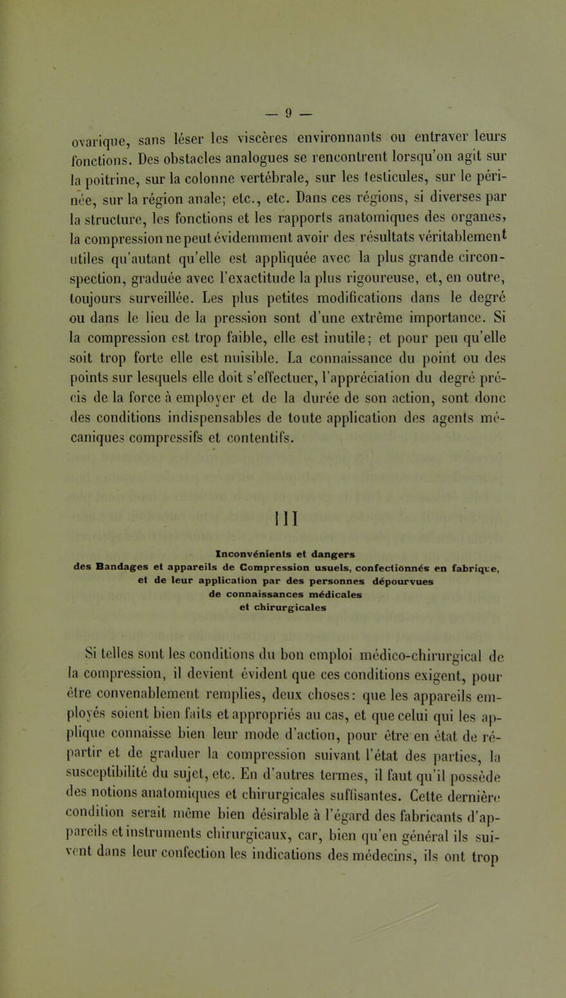 ovarique, sans léser les viscères environnants ou entraver leurs fonctions. Des obstacles analogues se rencontrent lorsqu’on agit sur la poitrine, sur la colonne vertébrale, sur les testicules, sur le péri- née, sur la région anale; etc., etc. Dans ces régions, si diverses par la structure, les fonctions et les rapports anatomiques des organes, la compression ne peut évidemment avoir des résultats véritablement utiles qu’autant qu’elle est appliquée avec la plus grande circon- spection, graduée avec l’exactitude la plus rigoureuse, et, en outre, toujours surveillée. Les plus petites modifications dans le degré ou dans le lieu de la pression sont d’une extrême importance. Si la compression est trop faible, elle est inutile; et pour peu qu’elle soit trop forte elle est nuisible. La connaissance du point ou des points sur lesquels elle doit s’effectuer, l’appréciation du degré pré- cis de la force à employer et de la durée de son action, sont donc des conditions indispensables de toute application des agents mé- caniques compressifs et contentifs. III Inconvénients et dangers des Bandages et appareils de Compression usuels, confectionnés en fabrique, et de leur application par des personnes dépourvues de connaissances médicales et chirurgicales Si telles sont les conditions du bon emploi médico-cbirurgical de la compression, il devient évident que ces conditions exigent, pour être convenablement remplies, deux choses: que les appareils em- ployés soient bien faits et appropriés au cas, et que celui qui les ap- plique connaisse bien leur mode d’action, pour être en état de ré- partir et de graduer la compression suivant l’état des parties, la susceptibilité du sujet, etc. En d’autres termes, il faut qu’il possède des notions anatomiques et chirurgicales suffisantes. Cette dernière condition serait même bien désirable à l’égard des fabricants d’ap- pareils et instruments cliirurgicaux, car, bien qu’en général ils sui- \ent dans leur confection les indications des médecins, ils ont trop