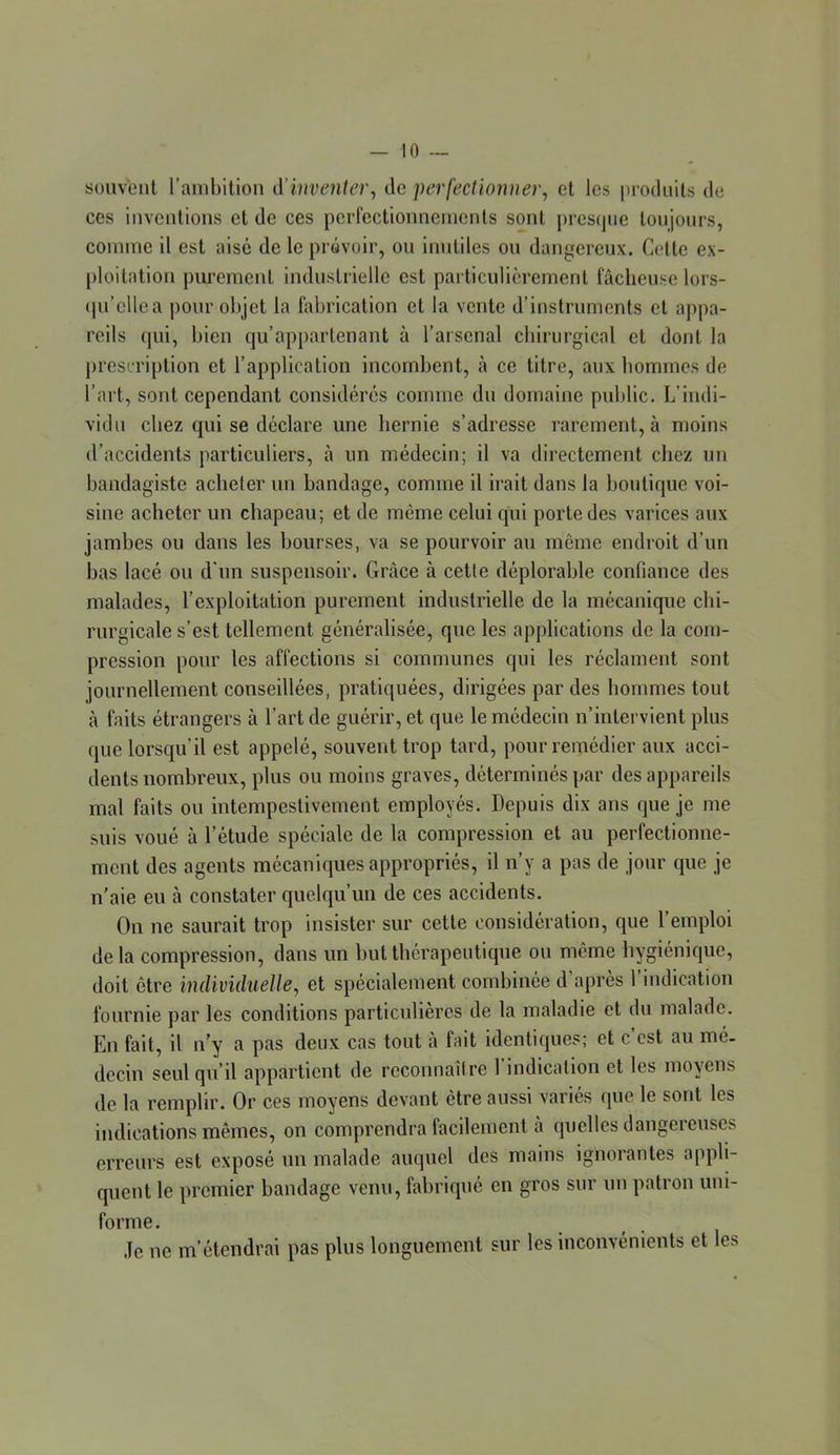 souvent l’ambition d'inventer^ de perfectionner, et les jiroduits de ces inventions et de ces pcrlectionneincnts sont pres(|iie toujours, comme il est aisé de le prévoir, ou inutiles ou dangereux. Cette ex- ploitation purement industrielle est pai ticulicrement fâcheuse lors- (ju’cllea pour objet la fabrication et la vente d’instruments et appa- reils qui, bien qu’appartenant à l’arsenal cbiriirgical et dont la j)resn'iption et l’application incombent, cà ce titre, aux hommes de l’art, sont cependant considérés comme du domaine public. L’indi- vidu chez qui se déclare une hernie s’adresse rarement, à moins d’accidents particuliers, à un médecin; il va directement chez un bandagiste acheter un bandage, comme il irait dans la boutique voi- sine acheter un chapeau; et de même celui qui porte des varices aux jambes ou dans les bourses, va se pourvoir au même endroit d’un bas lacé ou d'un suspensoir. Grâce à cette déplorable confiance des malades, l’exploitation purement industrielle de la mécanique chi- rurgicale s’est tellement généralisée, que les applications de la com- pression pour les affections si communes qui les réclament sont journellement conseillées, pratiquées, dirigées par des hommes tout à faits étrangers à l’art de guérir, et que le médecin n’intervient plus que lorsqu’il est appelé, souvent trop tard, pour remédier aux acci- dents nombreux, plus ou moins graves, déterminés par des appareils mal faits ou intempestivement employés. Depuis dix ans que je me suis voué à l’étude spéciale de la compression et au perfectionne- ment des agents mécaniques appropriés, il n’y a pas de jour G|ue je n’aie eu à constater quelqu’un de ces accidents. Ou ne saurait trop insister sur cette considération, que l’emploi delà compression, dans un but thérapeutique ou même hygiénic|ue, doit être individuelle, et spécialement combinée d’après l’indication fournie par les conditions particulières de la maladie et du malade. En fait, il n’y a pas deux cas tout à fait identiques; et c’est au mé- decin seul qu’il appartient de reconnaître l’indication et les moyens de la remplir. Or ces moyens devant être aussi variés que le sont les indications mêmes, on comprendra facilement à quelles dangereuses erreurs est exposé un malade auquel des mains ignorantes appli- quent le premier bandage venu, fabriqué en gros sur un patron uni- forme. ,1e ne m’étendrai pas plus longuement sur les inconvénients et les