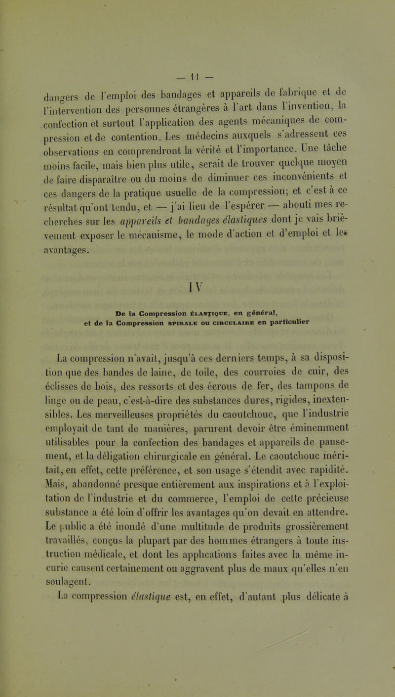 dangers de l’emploi des bandages et appareils de fabrique et de l’intervention des personnes étrangères à l’art dans l’invention, la confection et surtout l’application des agents mécaniques de com- pression et de contention. Les médecins auxquels s adressent ces observations en comprendront la vérité et l’importance. Une tâche moins facile, mais bien plus utile, serait de trouver quelque moven de faire disparaître ou du moins de diminuer ces inconvénients et ces dangers de la pratique usuelle de la compression; et c est à ce résultat qu’ont tendu, et — j’ai lieu de l’espérer — abouti mes re- cherches sur les cippciveils et hüudmjBs éhistuiues dont je vais briè- vement exposer le mécanisme, le mode d’action et d’emploi et \o* avantages. IV De la Compression élastique, en général, et de la Compression spirali: ou circulaire en particulier La compression n’avait, jusqu’à ces derniers temps, à sa disposi- tion que des bandes de laine, de toile, des courroies de cuir, des éclisses de bois, des ressorts et des écrous de fer, des tampons de linge ou de peau, c’est-à-dire des substances dures, rigides, inexten- sibles. Les merveilleuses propriétés du caoutchouc, que l’industrie enq)loyait de tant de manières, parurent devoir être éminemment utilisables pour la confection des bandages et appareils de panse- ment, et la déligation cbirurgicale en général. Le caoutchouc méri- tait, en effet, cette préférence, et son usage s’étendit avec rapidité. Mais, abandonné presque entièrement aux inspirations et à l’exploi- tation de l’industrie et du commerce, l’emploi de celte précieuse substance a été loin d’offrir les avantages qu’on devait en attendre. Le i.ublic a été inondé d’une multitude de produits grossièrement travaillés, conçus la plupart par des hommes étrangers à toute ins- truction médicale, et dont les applications faites avec la même in- curie causent certainement ou aggravent plus de maux qu’elles n’en soulagent. La compression élastique est, en effet, d’autant qdus délicate à