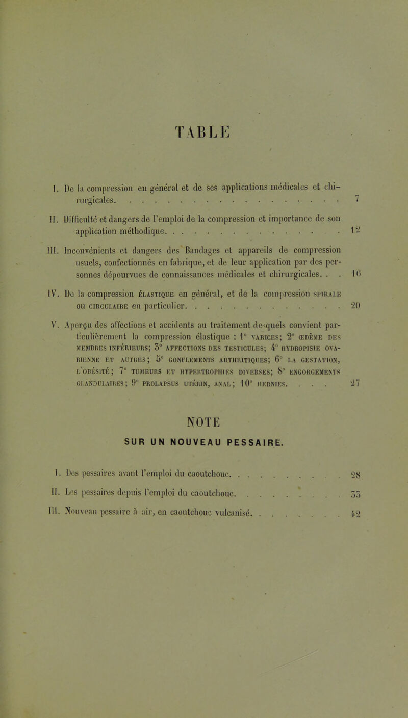 TABLE I. De la compression eu général et de ses applications médicales et chi- rurgicales 7 II. Difficulté et dangers de l'emploi de la compression et importance de son application méthodique . 1 III. Inconvénients et dangers des Bandages et appareils de compression usuels, confectionnés en fabrique, et de leur application par des per- sonnes dépourvues de connaissances médicales et chirurgicales. . . Ki IV. De la compression élastique en général, et de la compression simuale ou CIRCULAIRE eii particulier ^0 V. .Aperçu des affections et accidents au traitement desquels convient par- ticulièrement la compression élastique : 1“ varices; 2 œdème des MEMBRES inférieurs; 3“ AFFECTIONS DES TESTICULES; 4 IIYDROPISIE OVA- RIENNE ET autres; 3“ GONFLEMENTS ARTHRITIQUES; 6 LA GE.STATION, l'obésité; 7“ tumeurs et iiypEitTRorHiEs diverses; S“ engorgements CI.ANDULAIRES; !) PROLAPSUS UTÉRIN, ANAL; 10 HERNIES. ... 27 NOTE SUR UN NOUVEAU PESSAIRE. I. Des pessaircs avant l’emploi du caoutchouc II. Les pessaircs depuis l'emploi du caoutchouc .3.3 III. Nouveau pessaire à air, en caoutchouc vulcanisé i‘2