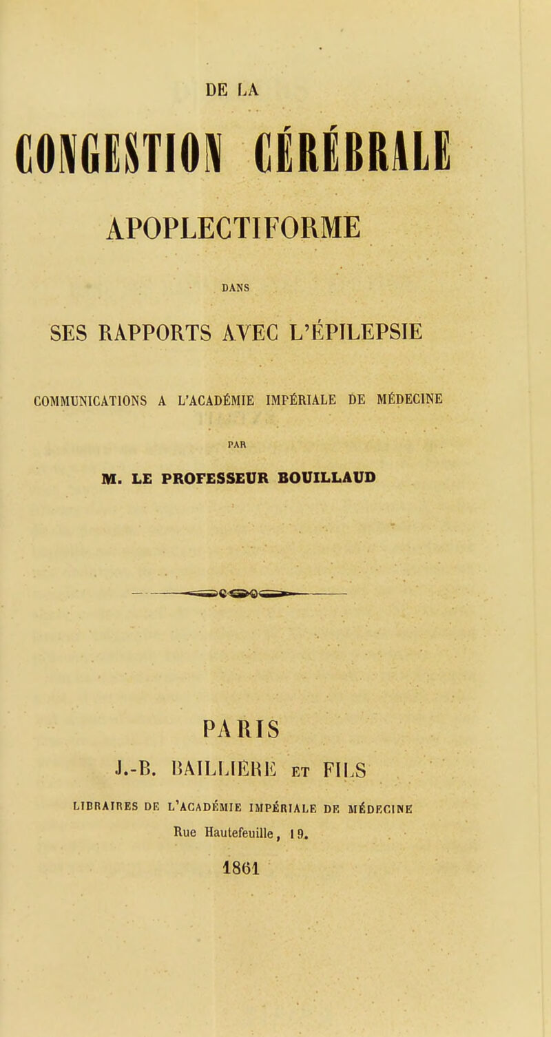 DE LA COWGiSTIO^ CiRËBRlLE APOPLECTIFORME DANS SES RAPPORTS AVEC L'ÉPILEPSIE COMMUNICATIONS A L'ACADÉMIE IMPÉRIALE DE MÉDECINE PAR M. LE PROFESSEUR BOUILLAUD PARIS J.-B. lîAILLlEKE et FII.S LIDRAIRES DE l'ACADÉMIE IMPÉRIALE DE MÉDECINE Rue Hautefeuille, 19. 1861