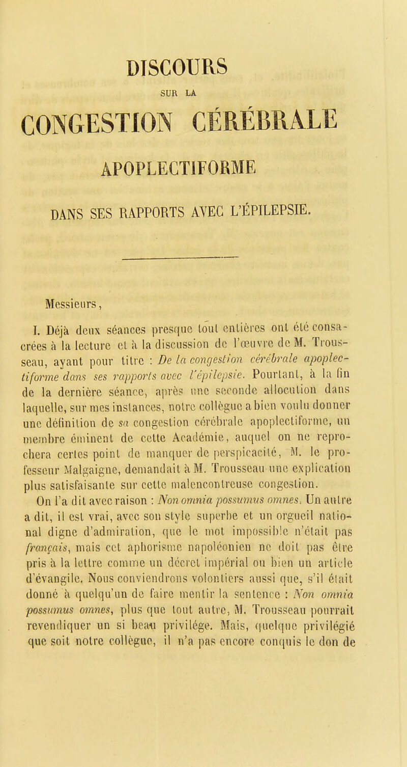 DISCOURS SUR LA CONGESTION CÉRÉBRALE APOPLECTIFORME DANS SES RAPPORTS AVEC L'ÉPILEPSIE. Messieurs, I. Déjà deux séances presf|nc loiil entières onl élc consa- crées à la lecliirc cl à la discussion de l'œuvre de M. Trous- seau, ayant pour titre : De la congestion cérébrale apoplec- tiforme dans ses rapports avec l'épilcpsie. Pourtant, à la fin de la dernière séance, après une seconde allocution dans laquelle, sur mes instances, notre collègue a bien voulu donner une définition de sa congestion cérébrale apoplectifornic, un meiobrc éininent de cette Académie, auquel on ne repro- chera certes point (le manquer de perspicacité, M. le pro- fesseur Malgaigne, demandait à M. Trousseau une explication plus satisfaisante sur cette malencontreuse congestion. On l'a dit avec raison : Nonomnia posswnus omnes-. Un autre a dit, il est vrai, avec son style superbe et un orgueil natio- nal digne d'admiration, que le mot impossible n'était pas français, mais cet aphorisme napoléonien ne doit pas être pris à la lettre comme un décret impérial ou bien un article d'évangile. Nous conviendrons volontiers aussi que, s'il élail donné à quelqu'un de faire mentir la sentence : Non omnia possimus omnes, plus que tout autre, iVJ. Trousseau pourrait revendiquer un si beaM privilège. Mais, (|uelqnc privilégié que soit notre collègue, il n'a pas encore conquis le don de