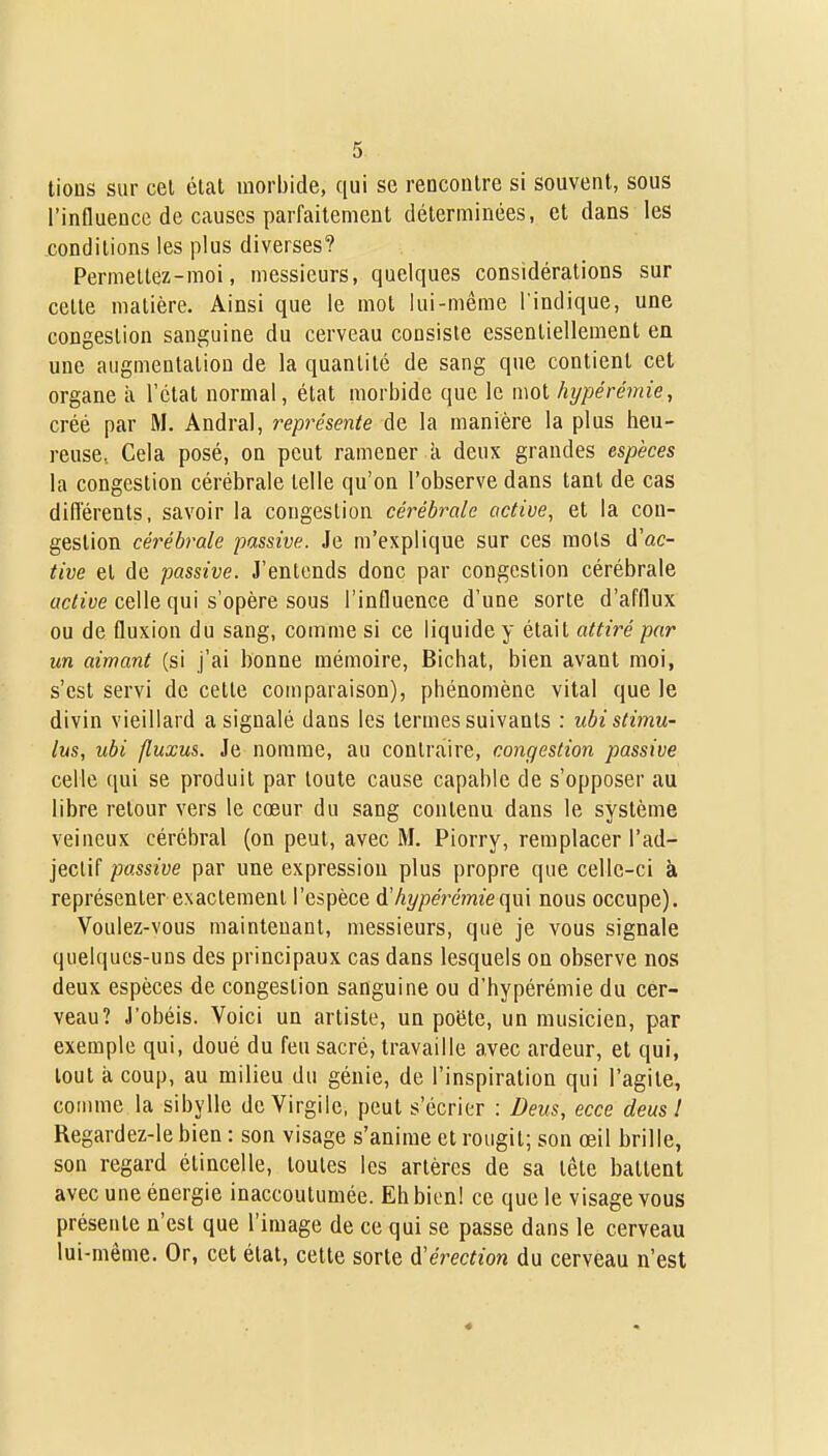tious sur cet état morbide, qui se rencontre si souvent, sous l'influence de causes parfaitement déterminées, et dans les conditions les plus diverses? Permettez-moi, messieurs, quelques considérations sur cette matière. Ainsi que le mot lui-même l'indique, une congestion sanguine du cerveau consiste essentiellement en une augmentation de la quantité de sang que contient cet organe à l'état normal, état morbide que le mot hypérémie, créé par M. Andral, représente de la manière la plus heu- reuse, Cela posé, on peut ramener k deux grandes espèces la congestion cérébrale telle qu'on l'observe dans tant de cas différents, savoir la congestion cérébrale active, et la con- gestion cérébrale passive. Je m'explique sur ces mots (ïac- tive et de passive. J'entends donc par congestion cérébrale active celle qui s'opère sous l'influence d'une sorte d'afflux ou de fluxion du sang, comme si ce liquide y était attiré par un aimant (si j'ai bonne mémoire, Bichat, bien avant moi, s'est servi de cette comparaison), phénomène vital que le divin vieillard a signalé dans les termes suivants : ubi stimu- lus, ubi fluxus. Je nomme, au contraire, congestion passive celle qui se produit par toute cause capable de s'opposer au libre retour vers le cœur du sang contenu dans le système veineux cérébral (on peut, avec M. Piorry, remplacer l'ad- jectif passive par une expression plus propre que celle-ci à représenter exactement l'espèce d'hypérémieqm nous occupe). Voulez-vous maintenant, messieurs, que je vous signale quelques-uns des principaux cas dans lesquels on observe nos deux espèces de congestion sanguine ou d'hypérémie du cer- veau? j'obéis. Voici un artiste, un poëte, un musicien, par exemple qui, doué du feu sacré, travaille avec ardeur, et qui, tout à coup, au milieu du génie, de l'inspiration qui l'agite, comme la sibylle de Virgile, peut s'écrier : Deus, ecce deus t Regardez-le bien : son visage s'anime et rougit; son œil brille, son regard étincelle, toutes les artères de sa tête battent avec une énergie inaccoutumée. Eh bien! ce que le visage vous présente n'est que l'image de ce qui se passe dans le cerveau lui-même. Or, cet état, cette sorte d'érection du cerveau n'est «
