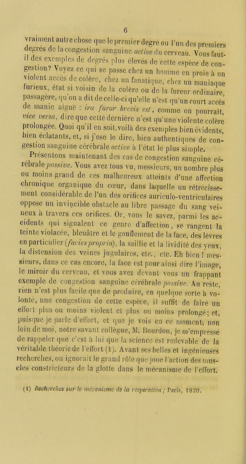 vraiment autre chose que le premier degré ou l'un des premiers degrés de la congestion sanguine aciiuo du cerveau. Vous faut- .1 des exemples de degrés plus élevés de celte espèce de con- gestion.^ Voyez ce qui se passe chez un homme en proie à un violent accès de colère, chez un fanatique, chez un maniaque furieux, elal s, voisin de la colère ou de la fureur ordinaire pa.ssagere, quon a dit de cel le-ci qu'elle n'est ([u'un court accès de manie aiguë : ira furor brcvis est, comme on pourrait vice versa, dire que celledernière n'est qu'une violente colère prolongée. Quoi qu'il en soit, voilà des exemples bien évidents bien éclatants, et, si j'ose le dire, bien authentiques de con- gestion sanguine cérébrale ûc/ù-e à l'étal le plus simple. Présentons maintenant des cas de congestion sanguine cé- rébrale/^.ssrye. Vous avez tous vu, messieurs, un nombre plus ou moins grand de ces malheureux atteints d'une affection chronique organique du cœur, dans laquelle un rétrécisse- ment considérable de l'un des orifices auriculo-ventriculaires oppose un invincible obstacle au libre passage du sang vei- neux à travers ces orifices. Or, vous le savez, parmi les ac- cidents qui signalent ce genre d'affection, se rangent la teinte violacée, bleuâtre et le gonflement de la face, des lèvres en \>^Y\,m\.\\\iiY{fadespropria), la saillie et la lividité des yeux, la distension des veines jugulaires, etc., etc. Eh bien Tmes- sieurs, dans ce cas encore, la face est pour ainsi dire l'image, le miroir du cerveau, et vous avez devant vous un frappant exemple de congestion sanguine cérébrale/w.çsfyp. Au reste, rien n'est plus facile que de produire, en quelque sorte à vo- fonlé, une congestion de celle espèce, il suffit de faire un cObrl plus ou moins viotenl cl plus ou moins prolongé; et, puis(]ue je parle d'ellort, et ([ue je vois en ce momen't, non loin de moi, notre savanl collègue, M. Bourdon, je m'empresse de rap|)eler que c'est à lui que la science est redevable de la véritable théorie de rellorl (1). Avant ses belles et ingénieuses recherches, on ignorait le grand rôle (pic joue l'action des mus- cles constricteurs de la glotte dans le mécanisme de l'effort. (1) Recherches sur lo lUKanismc do la rcsinratim ; Paris, 1820.