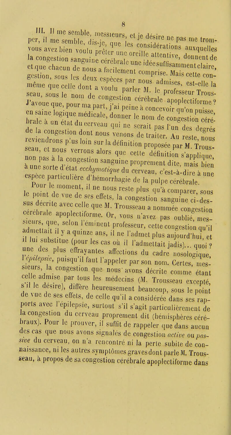 seau sous le „o,„ de cougeslL cérébr eC ^c to™' reviendrons plus loin sur la définition proposée oar M Tm , seau etnous verrons alors que cet,e^rfiuo7s-ap,'  a une sorte d état ecchymotique du cerveau, c'est-à-dire à une espèce part.culière d'hé.orrhagie de la pulpe céréh^  Pou, le moment, il ne nous reste plus qu'à comparer sous le pomt de vue de ses eiïets. la congestiol sanguine ci-d sus ecnte avec celle que M. Trousseau a nommée Igest cérébrale apoplectiforme. Or, vous n'avez pas oubl^n s s.eurs, que, selon l'éminent professeur, cette congestion u il admetlau ,1 y a quinze ans. il ne l'admet plus aujouïl J il lu. subst.tue (pour les cas où il l'admettait jadis).. qu;i ? une des plus effrayantes affections du cadre nosologique \epileime, puisqu'il faut l'appeler par son nom. Certes, mes' s.curs, la congestion que nous avons décrite comme étant ce le admise par tous les médecins (M. Trousseau excepté, s II le désire), diffère heui'eusement beaucoup, sous le piin de vue de ses eftets, de celle qu'il a considéi-ée dans ses rap- ports avec I ep.lepsie, surtout s'il s'agit particulièrement de a congestion du cerveau proprement dit (hén.isphèi-cs céré- b.-aux). Pour le prouver, il suffit de rappeler que dans aucun des cas que nous avons signalés de congestion active ou pas- sive du cerveau, on n'a rencontré ni la perle subite de con- naissance, m les auli-es symptômes gravesdont pai-leiM. Trous- seau, à propos de sa congestion cérébi-ale apoplectiforme dans