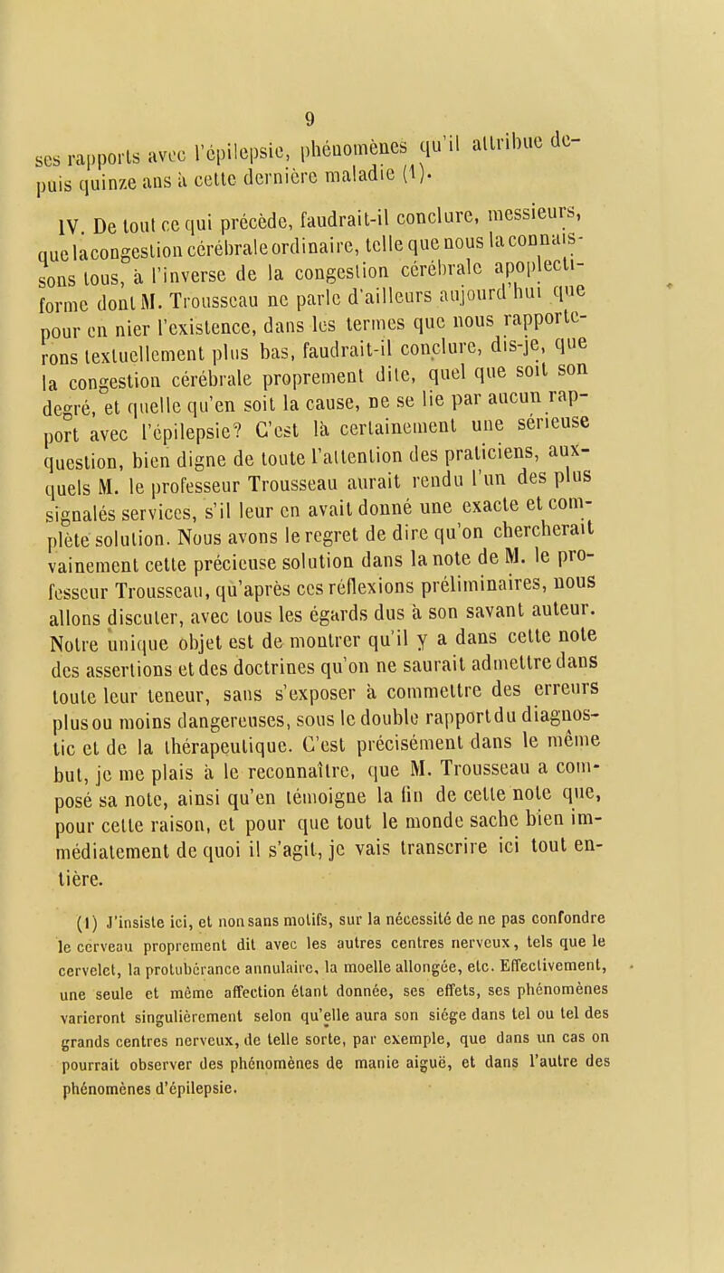 ses rapports avec répilepsic, phénomènes qu'il allribuc de- puis quinze ans à cette dernière maladie (1). IV De tout ce qui précède, faudrait-il conclure, messieurs, quclàcongeslioncérébraleordinaire, telle que nous laconnais- sons tous, à l'inverse de la congestion cérébrale apoplecti- forme dont M. Trousseau ne parle d'ailleurs aujourd hui que pour en nier l'existence, dans les termes que nous rapporte- rons textuellement plus bas, faudrait-il conclure, dis-je, que la congestion cérébrale proprement dite, quel que soit son degré, et quelle qu'en soit la cause, Be se lie par aucun rap- port avec l'épilepsie? C'est là certainement une sérieuse question, bien digne de toute l'attention des praticiens, aux- quels M. le professeur Trousseau aurait rendu l'un des plus signalés services, s'il leur en avait donné une exacte et com- plète solution. Nous avons le regret de dire qu'on chercherait vainement cette précieuse solution dans la note de M. le pro- fesseur Trousseau, qu'après ces réflexions préliminaires, nous allons discuter, avec tous les égards dus à son savant auteur. Notre unique objet est de montrer qu'il y a dans celte note des assertions et des doctrines qu'on ne saurait admettre dans toute leur teneur, sans s'exposer à commettre des erreurs plusou moins dangereuses, sous le double rapporldu diagnos- tic et de la thérapeutique. C'est précisément dans le même but, je me plais à le reconnaître, que M. Trousseau a com- posé sa note, ainsi qu'en témoigne la fin de cette note que, pour celte raison, et pour que tout le monde sache bien im- médiatement de quoi il s'agit, je vais transcrire ici tout en- tière. (1) J'insisle ici, et non sans motifs, sur la nécessité de ne pas confondre le cerveau proprement dit avec les autres centres nerveux, tels que le cervelet, la protubérance annulaire, la moelle allongée, etc. Effectivement, une seule et même affection étant donnée, ses effets, ses phénomènes varieront singulièrement selon qu'elle aura son siège dans tel ou tel des grands centres nerveux, de telle sorte, par exemple, que dans un cas on pourrait observer des phénomènes de manie aiguë, et dans l'autre des phénomènes d'épilepsie.