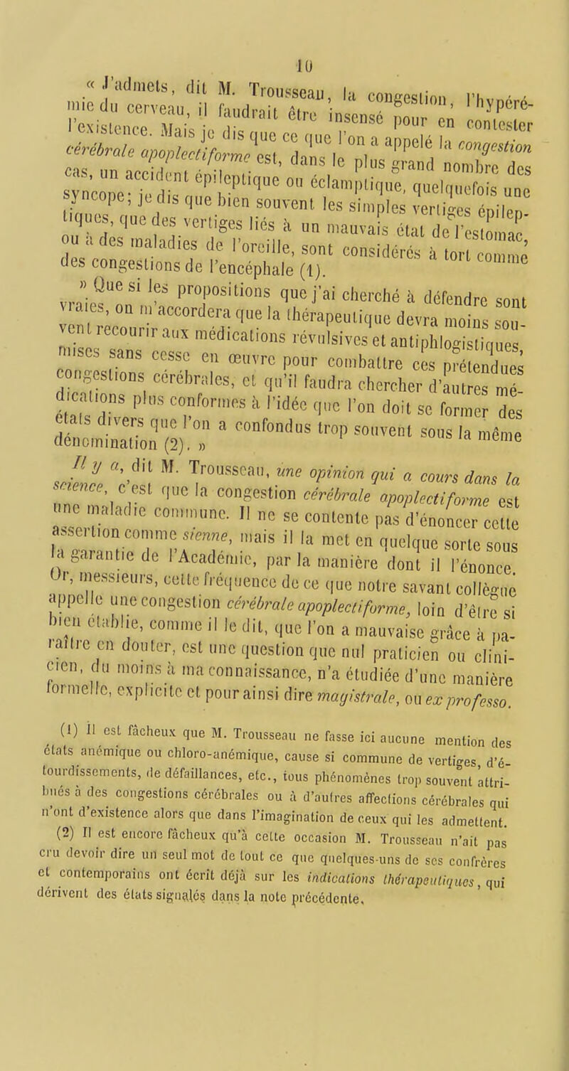 syncope, je dis que b.en souvent, les simples veriiLs énilen ques, que des vertiges liés à un mauvais état de j^o^^,' u ades maladies de l'oreille, sont considérés à or o ' des congestions de l'encéphale (1). ^ » Que si les propositions que j'ai cherché à défendre <;nnt vra.es, on .n'accordera que la lhé,-apeutique dev a moins IZ vent recour,r aux médications .évulsives et anti l l 1 ic,ue  m.ses sans cesse en œuvre pour combattre e s pCE ongest.ons cérébrales, et qu'il faud.-a chercher d'au es m d a .ons pins confor.nes à l'idée <,ue l'on doit se for.n des tais d.vers que l'on a confondus t.-op souvent sous la mên e denom.nat.on (2), » ® sJelZ c^ .^ 9ui a cours dans la snence cesl que la congestion céréôrale apoplcctiforme e^t «ne maladie commune. Il ne se conioniP nJrV fl«pri;nn nr. ■ contente pas d énoncer cette agaiant.e de 1 Académie, parla manière dont il l'énonce 0.-, .ness.eurs, celte fréquence de ce que notre savant collègue appelle une congestion cérébrale apoplectiforme, loin d'él.-e si bien établie, co.n.ne il le dit, que l'on a mauvaise g.-âce à pa la.ti'e en douter, est une question que nul praticien ou clini- cien, du mo.ns à ma connaissance, n'a étudiée d'une manière lormeUc, expl.c.tc cl pour ainsi dire magistrale, ouex professo. ^ (1) il est fâcheux que M. Trousseau ne fasse ici aucune mention des états anémique ou chloro-anémique, cause si commune de verti^îes d'é tourdisscments, ,1e défaillances, etc., tous phénomènes trop souvent 'attri- bues a des congestions cérébrales ou à d'aulres a/îeclions cérébrales qui n'ont d'existence alors que dans l'imagination de ceux qui les admettent. (2) Il est encore fâcheux qu'à cette occasion M. Trousseau n'ait pas cru devoir dire un seul mot de tout ce que quelques-uns de ses confrères et contemporains ont écrit déjà sur les indicalions Ihérapeutiqnos, qui dérivent des états si8'nï\lé5 dans la note ^)récéde^^te.