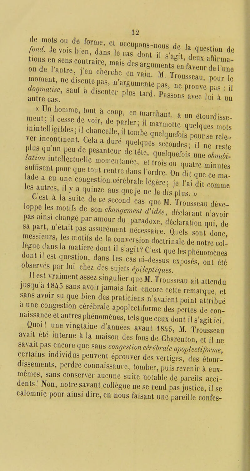 tiens ca sens conu;ire Ja'ristgu en.^oi'rIT'' oudo ra„i,-e, j'cQ cherche c„ va n M T ' .ornent, ne discale pas. n'arg „ e ,t o?' '^ '° -.«^,sanr.d,scn,e.pr„s.a:rpr^^^^^^^^^^  hsenl pour que tout rentre dans Tordre. On t ue ce n a les autres. Il y a quinze ans queje ne le dis plus. » ^ est a la suite de ce second cas que M. Trousseau déve loppe les motifs de son changement d'idée, dé aian a o ; sapait, n était pas assurément nécessaire. Quels sont donc messieurs, es motifs de la conversion doctrinale de no r co : eguc ans la matière dont il s'agit? C'est que les phén n ènl lont ,1 est ..uestion, dans les cas ci-dessus exposés on é é ob erves par lui chez des sujets épileptigues. ius uÏ/«/r'''''' T'-^''-^^^'-^ «'^ «llendu jusqu a 18Z.5 sans avoir jamais fait encore cette remarque et sans avoir su que bien des praticiens n'avaient point attribué a une congestion cérébrale apoplectiforme des pertes de con- naissance et autres phénomènes, tels que ceux dont il s'agit ici Uuoil une vingtaine d'années avant 1845, M. Trousseau avait été interne à la maison des fous de Charenlon. et il ne savait pas encore que sans congcslion cérébrale apoplecliforme certains individus peuvent éprouver des vertiges, des étour- dissements, perdre connaissance, tomber, puis revenir à eux- mêmes, sans conserver aucune suite notable de pareils acci- dents! Non, notre savant collègue ne se rend pas justice, il se calomnie pour ainsi dire, en nous faisant une pareille confcs-