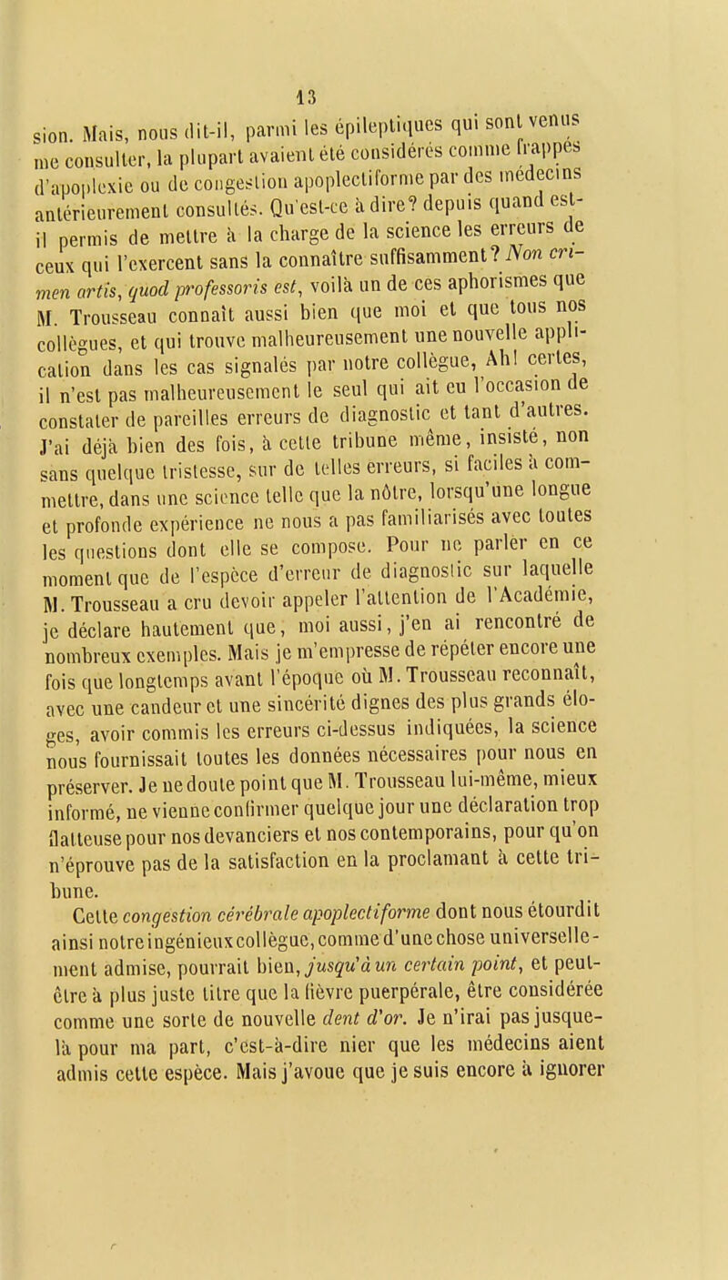 sion. Mais, nous dit-il, parmi les épilepliqucs qui sont venus me cousuller. la plupart avaient été considérés comme (.•appes d'apoi.lexie ou de congestion apoplecliforme par des médecins antérieurement consultés. Qu'est-ce à dire? depuis quand est- il permis de mettre à la charge de la science les erreurs de ceux qui l'exercent sans la connaître suffisamment? Non cri- men artis, quocl professons est, voilà un de ces aphorismes que M Trousseau connaît aussi bien que moi et que tous nos collègues, et qui trouve malheureusement une nouvelle appli- cation dans les cas signalés par notre collègue, Ah! certes, il n'est pas malheureusement le seul qui ait eu l'occasion de constater de pareilles erreurs de diagnostic et tant d'autres. J'ai déjà bien des fois, à cette tribune même, insiste, non sans quelque tristesse, sur de telles erreurs, si faciles à com- mettre, dans une science telle que la nôtre, lorsqu'une longue et profonde expérience ne nous a pas familiarisés avec toutes les questions dont elle se compose. Pour ne parler en ce moment que de l'espèce d'erreur de diagnostic sur laquelle M. Trousseau a cru devoir appeler l'attention de l'Académie, je déclare hautement que, moi aussi, j'en ai rencontré de nombreux exemples. Mais je m'empresse de répéter encore une fois que longtemps avant l'époque où M. Trousseau reconnaît, avec une candeur et une sincérité dignes des plus grands élo- ges, avoir commis les erreurs ci-dessus indiquées, la science nous fournissait toutes les données nécessaires pour nous en préserver. Je ne doute point que M. Trousseau lui-même, mieux informé, ne vienne conlirmer quelque jour une déclaration trop flatteuse pour nos devanciers et nos contemporains, pour qu'on n'éprouve pas de la satisfaction en la proclamant à cette tri- bune. Cette congestion cérébrale apoplectiforme dont nous étourdit ainsi notre ingénieux collègue, comme d'une chose universelle- ment admise, pourrait \nQQ, jusqu'à un certain point, et peut- être à plus juste titre que la lièvre puerpérale, être considérée comme une sorte de nouvelle dent d'or. Je n'irai pas jusque- là pour ma part, c'est-à-dire nier que les médecins aient admis cette espèce. Mais j'avoue que je suis encore à ignorer r