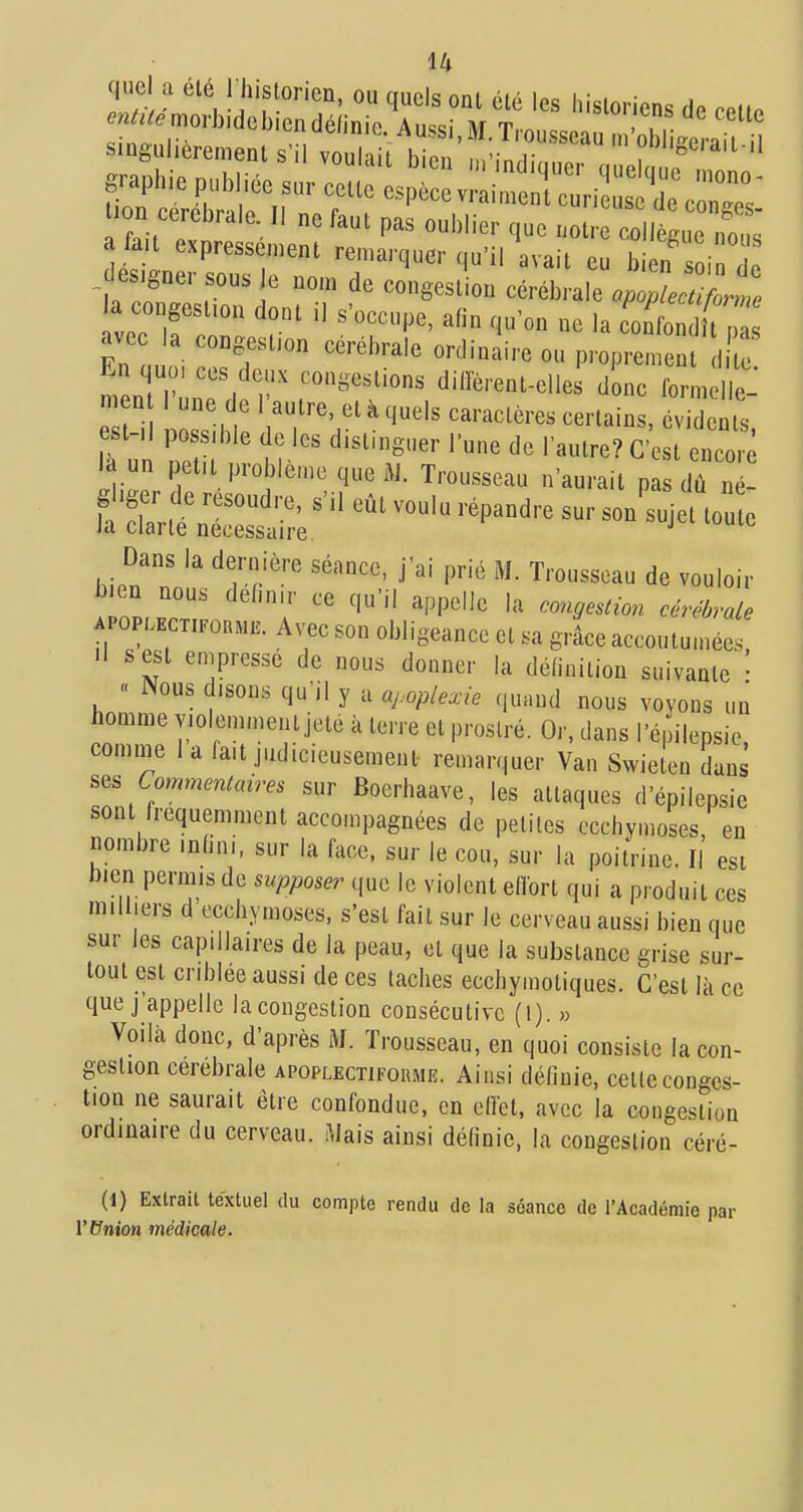 voTlf   '''''^'^ co fondît avec la congesl.on cérébrale ordinaire ou proprement 1 te nlu'.'''''''''''' diirèrent-elles dLc forL e- n n 1 une de 1 autre, et à quels caractères certains, évidents la un petit problème que AJ. Trousseau n'aurait pas dû né- hien'll'rf '■'■'^ de vouloir l))en nous définir ce qu'il appelle la congesdon cérébrale APOPLECxiPonME. Avec son obligeance et sa grâce accoutu.nées, ■I sest empresse de nous donner la définition suivante ' « Nous disons qu'il y a apoplexie (,u.nd nous voyons un homme violemment jeté à terre et prostré. Or, dans l'épilepsio comnie 1 a fait judicieusement remarquer Van Swieten dans Commentaires sur Boerhaave, les attaques d'épilepsie sont fréquemment accompagnées de petites ccchvmoses, en nombre infini, sur la face, sur le cou, sur la poitVine. Il est bien permis de supposer que le violent eflort qui a produit ces milliers d eccbymoses, s'est fait sur le cerveau aussi bien que sur les capillaires de la peau, et que la substance grise sur- tout est criblée aussi de ces taches ecchymotiques. C'est Ik ce que j'appelle lacongeslion consécutive (l). » Voilà donc, d'après M. Trousseau, en quoi consiste la con- gestion cérébrale apoplectiforme. Ainsi définie, cette conges- tion ne saurait être confondue, en ellét, avec la congestion ordinaire du cerveau. î\Jais ainsi définie, la congestion céré- (1) Extrait textuel du compte rendu de la séance de l'Académie par l'Union médicale. I