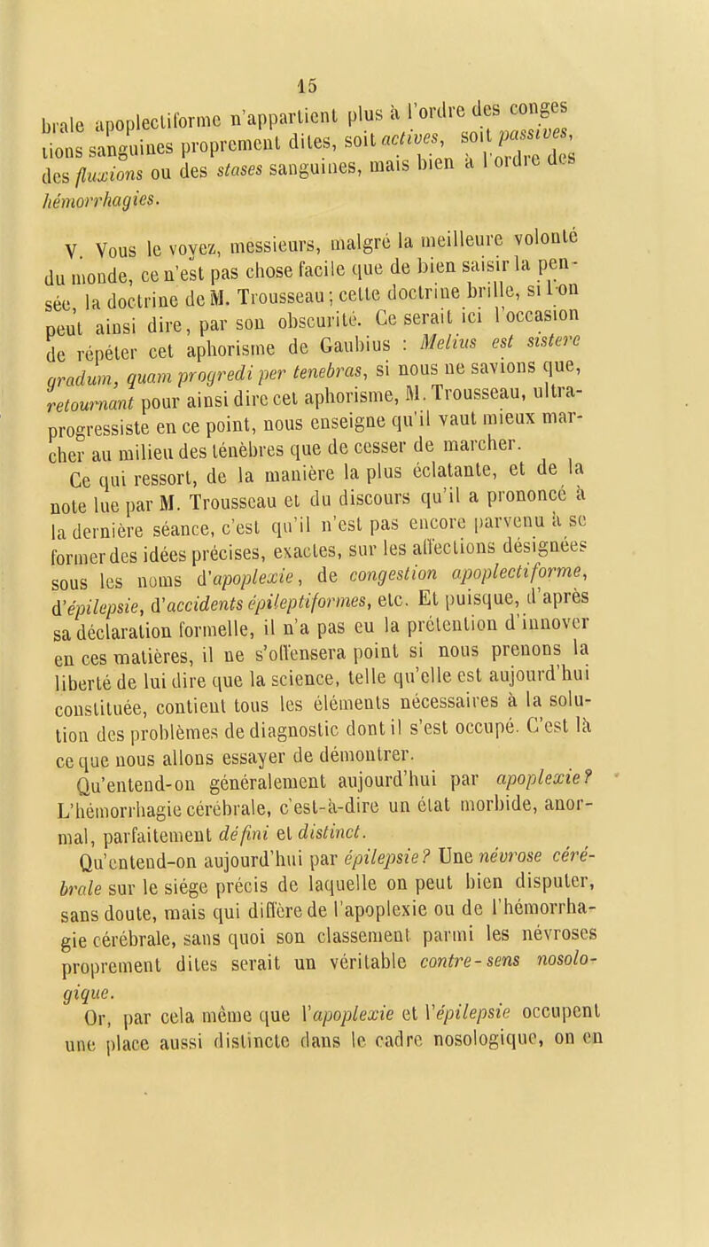 brale apopleclilorme n'apparlicnl plus à l'ordre des congés ion^sanguines proprement dites, soita..^;' s. pa.s.^ des fluxions ou des stases sanguines, mais bien a 1 oïd.e des hémorrhagies. V Vous le vovez, messieurs, malgré la meilleure volonté du monde, ce n'est pas chose facile que de bien saisir la pen^ sée la doctrine de M. Trousseau ; cette doctrine brille, si I on peu'l ainsi dire, par son obscurité. Ce serait ici 1 occasion de répéter cet aphorisme de Gaubius : Melius est sistere nradum, quam progredi per tenebras, si nous ne savions que, retournant pour ainsi dire cet aphorisme, M. Trousseau, ultra- progressiste en ce point, nous enseigne qu'il vaut mieux mar- cher au milieu des ténèbres que de cesser de marcher. Ce qui ressort, de la manière la plus éclatante, et de la note lue par M. Trousseau et du discours qu'il a prononce a la dernière séance, c'est qu'il n'est pas encore parvenu à se former des idées précises, exactes, sur les alTections désignées sous les noms d'apoplexie, de congestion apoplectiforme, à'épilepsie, d'accidents épileptiformes, etc. Et puisque, d'après sa déclaration formelle, il n'a pas eu la prétention d'innover en ces matières, il ne s'oiïcnsera point si nous prenons la liberté de lui dire que la science, telle qu'elle est aujourd'hui constituée, contient tous les éléments nécessaires à la solu- tion des problèmes de diagnostic dont il s'est occupé. C'est là ce que nous allons essayer de démontrer. Qu'entend-on généralement aujourd'hui par apoplexie? L'hémorrhagie cérébrale, c est-à-dire un état morbide, anor- mal, parfaitement défini qI distinct. Qu'entend-on aujourd'hui par épilepsie? Une névrose céré- brale sur le siège précis de laquelle on peut bien disputer, sans doute, mais qui diflcrede l'apoplexie ou de l'hémorrha- gie cérébrale, sans quoi son classement parmi les névroses proprement dites serait un véritable contre-sens nosolo- gique. Or, par cela même que Vapoplexie et Vépilepsie occupent une place aussi distincte dans le cadre nosologiquo, on en