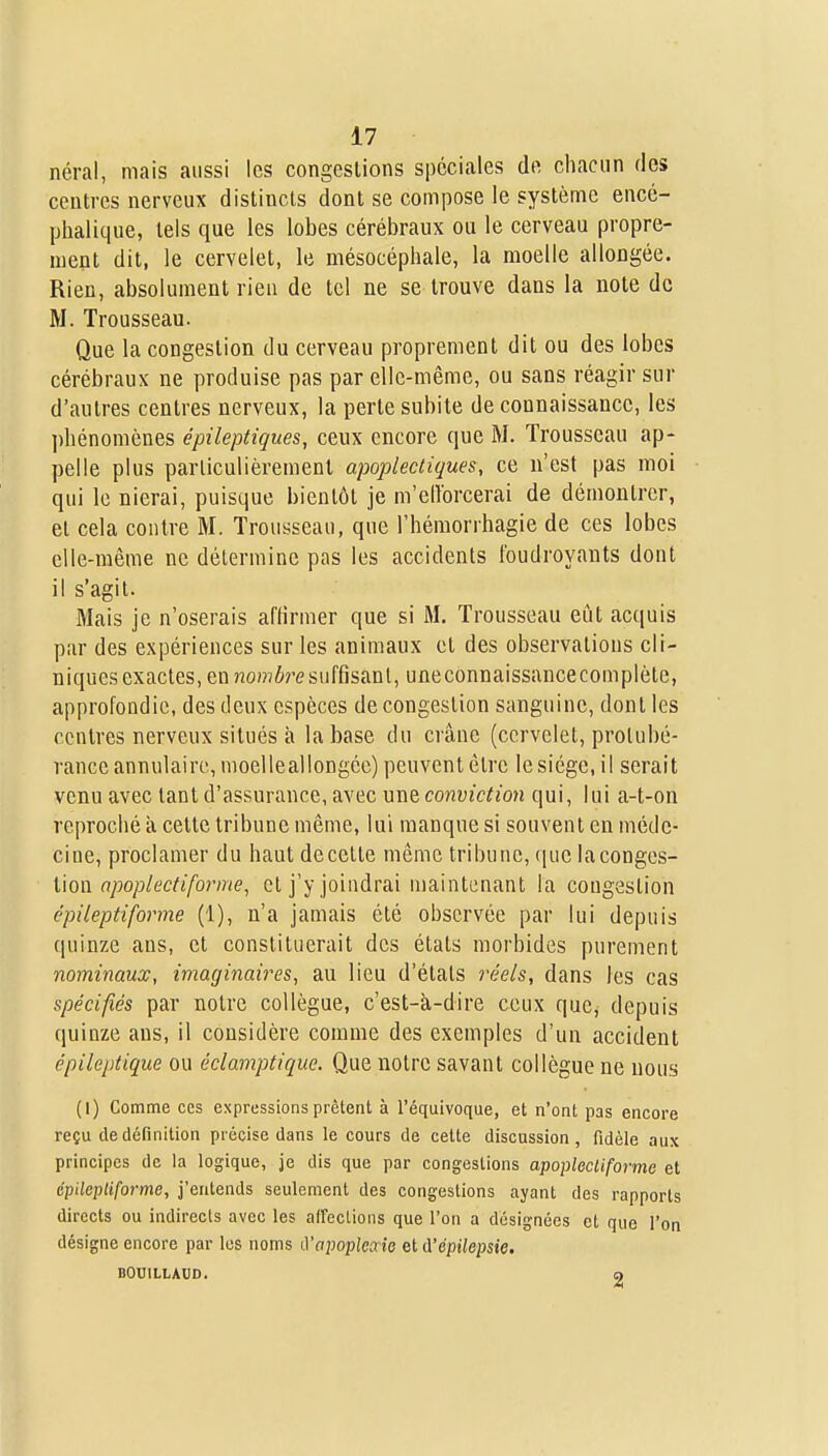 néral, mais aussi les congestions spéciales de chacun des centres nerveux distincts dont se compose le système encé- phalique, tels que les lobes cérébraux ou le cerveau propre- ment dit, le cervelet, le mésocéphale, la moelle allongée. Rien, absolument rien de tel ne se trouve dans la note de M. Trousseau. Que la congestion du cerveau proprement dit ou des lobes cérébraux ne produise pas par elle-même, ou sans réagir sur d'autres centres nerveux, la perte subite de connaissance, les phénomènes épileptiques, ceux encore que M. Trousseau ap- pelle plus particulièrement apoplectiques, ce n'est pas moi qui le nierai, puisque bientôt je m'eiïorcerai de démontrer, et cela contre M. Trousseau, que l'hémorrhagie de ces lobes elle-même ne détermine pas les accidents foudroyants dont il s'agit. Mais je n'oserais affirmer que si M. Trousseau eût acquis par des expériences sur les animaux et des observations cli- niques exactes, en??0)?ï6resuffisant, uneconnaissancecomplète, approfondie, des deux espèces de congestion sanguine, dont les centres nerveux situés à la base du crâne (cervelet, protubé- rance annulaire, moelleallongée) peuvent être le siège, il serait venu avec tant d'assurance, avec une conviction qui, lui a-t-on reproché à cette tribune même, lui manque si souvent en méde- cine, proclamer du haut decette même tribune, que la conges- tion rt;5op/ec/«/b?'me, et j'y joindrai maintenant la congestion épileptiforme (1), n'a jamais été observée par lui depuis quinze ans, et constituerait des états morbides purement nominaux, imaginaires, au lieu d'étals réels, dans les cas spécifiés par notre collègue, c'est-à-dire ceux que, depuis quinze ans, il considère comme des exemples d'un accident épileptique ou éclamptiquc. Que notre savant collègue ne nous (I) Comme ces expressions prêtent à l'équivoque, et n'ont pas encore reçu de définition précise dans le cours de cette discussion, fidèle aux principes de la logique, je dis que par congestions apoplecliforme et épilepliforme, j'entends seulement des congestions ayant des rapports directs ou indirects avec les affections que l'on a désignées et que l'on désigne encore par les noms ù'apoplesie et A'épilepsie. BOniLLAUD. a
