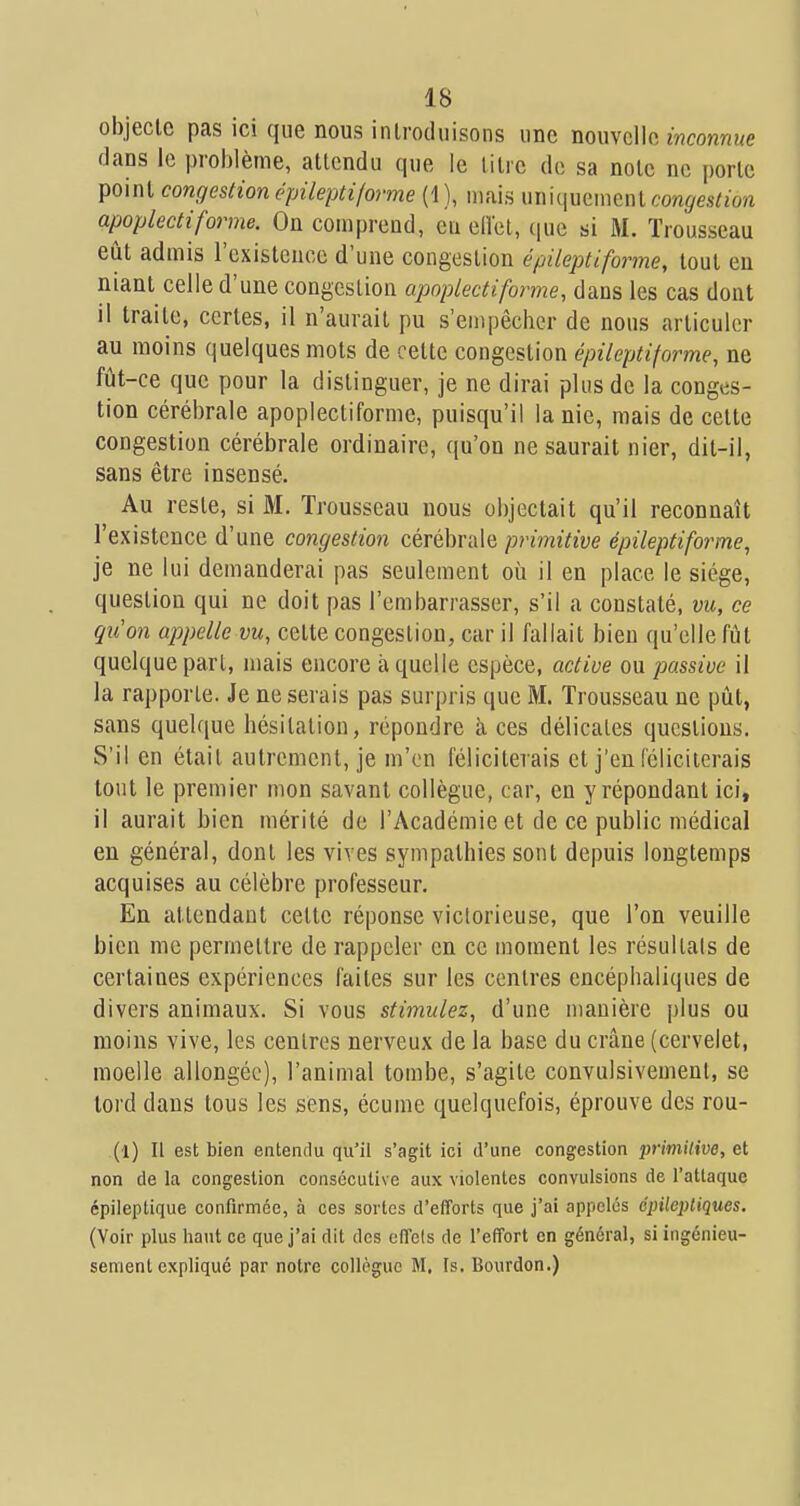 objecte pas ici que nous introduisons une nouvelle inconnue dans le problème, attendu que le litre de sa noie ne [)orte point congestionépileptiforme (1), uiais uniquementcort^es/Zo/i apoplectiforme. On comprend, eu ellet, que si M. Trousseau eût admis l'existence d'une congestion épileptiforme, tout en niant celle d'une congestion apoplecti forme, dans les cas dont il traite, certes, il n'aurait pu s'enq^êchcr de nous articuler au moins quelques mots de cette congestion épileptiforme, ne fût-ce que pour la distinguer, je ne dirai plus de la conges- tion cérébrale apoplectiforme, puisqu'il la nie, mais de cette congestion cérébrale ordinaire, qu'on ne saurait nier, dit-il, sans être insensé. Au reste, si M. Trousseau nous objectait qu'il reconnaît l'existence d'une congestion cérébrale primitive épileptiforme, je ne lui demanderai pas seulement où il en place le siège, question qui ne doit pas l'embarrasser, s'il a constaté, vu, ce qu'on appelle vu, celte congestion, car il fallait bien qu'elle fût quelque part, mais encore à quelle espèce, active ou passive il la rapporte. Je ne serais pas surpris que M. Trousseau ne pût, sans quelque bésilation, répondre à ces délicates questions. S'il en était autrement, je m'en féliciterais et j'en (cliciterais tout le premier mon savant collègue, car, en y répondant ici, il aurait bien mérité de l'Académie et de ce public médical en général, dont les vives sympathies sont depuis longtemps acquises au célèbre professeur. En attendant cette réponse victorieuse, que l'on veuille bien me permettre de rappeler en ce moment les résultais de certaines expériences faites sur les centres encéphaliques de divers animaux. Si vous stimulez, d'une manière plus ou moins vive, les centres nerveux de la base du crâne (cervelet, moelle allongée), l'animal tombe, s'agile convulsivement, se lord dans tous les sens, écume quelquefois, éprouve des rou- (l) Il est bien entendu qu'il s'agit ici d'une congestion primitive, et non de la congestion consécutive aux violentes convulsions de l'attaque épileptique confirmée, à ces sortes d'efforts que j'ai appelés épilepliques. (Voir plus haut ce que j'ai dit des effels de l'effort en général, si ingénieu- sen:ient expliqué par notre collègue M. Is. Bourdon.)