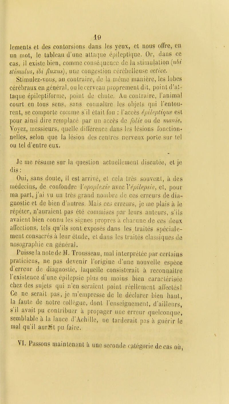 lenienls et des contorsions dans les yeux, et nous offre, en un mot, le tableau d'une allaiiue épilepticiuc. Or, dans ce cas, il existe bien, coinnie coaséqucncc de hi stimulation [uln stimulus, ibi (luxus), une congestion cérébelleuse active. Stimulez-vous, au contraire, de la nième manière, les lobes cérébraux en général, ou leccrveau proprement dit, point d'at- taque épileptiformc, point de chute. Au contraire, l'animal court en tous sens, sans connaître les objels qui l'entou- rent, se comporte conime s'il était fou : l'accès npileptique est pour ainsi dire remplace par un accès de folie ou de manie. Voyez, messieurs, quelle diiïérence dans les lésions fonction- nelles, selon que la lésion des centres nerveux porte sur te! ou tel d'entre eux. Je me résume sur la question actuellemeul discutée, et je dis : Oui, sans doute, il est arrivé, et cela très sûuvcrI, à des médecins, de confondre Vapoplexie msntcVépilepsie, et, pour nia part, j'ai vu un très grand nombre de ces errcui'S de dia- gnostic et de bien d'autres. Mais ces erreurs, je me plais ii le rcpéicr, n'auraient pas été commises par leurs auteurs, s'ils avaient bien connu les signes propres ;i chacune de ces deux affections, tels qu'ils sont exposés dans les. traités spéciale- ment consacrés à leur étude, et dans les traités classiques de nosographie en général. Puisse la notede M. Trousseau, mal interprétée par certains praticiens, ne pas devenir l'origine d'une nouvelle espèce d'erreur de diagnostic, laquelle consisterait à reconnaître l'existence d'une épilepsie plus ou moins bien caractérisée chez des sujets qui n'en seraient point réellement affectésl Ce ne serait pas, je m'empresse de le déclarer bien haut, la faute de notre collègue, dont l'enseignement, d'ailleurs, s'il avait pu contribuer à propager une erreur quelconque, semblable h la lance d'Achille, ne tarderait pas h guérir le mal qu'il aurfrit pu faire. . Passons maintenant h une seconde catégorie de cas