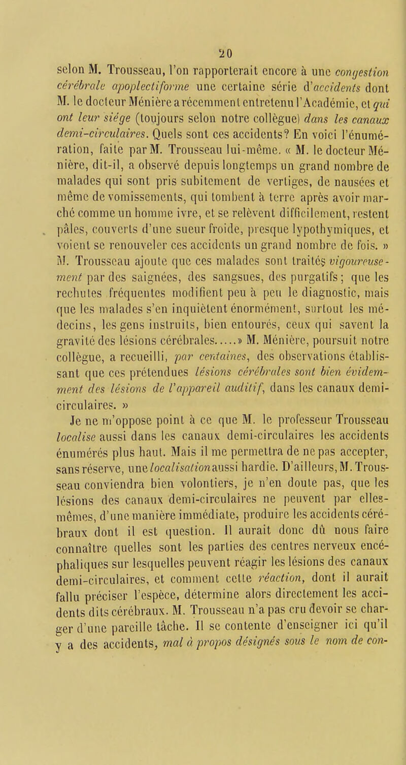 scion M. Trousseau, l'on rapporterait encore à une comjestion cérébrale apoplectiforme une certaine série à'accidenis dont M. le docteur Ménière arécemmenl entretenu l'Académie, et qtd ont leur siège (toujours selon notre collègue) dans les canaux demi-circulaires. Quels sont ces accidents? En voici l'énumé- ratiou, faite par M. Trousseau lui-même. « M. le docteur Mé- nière, dit-il, a observé depuis longtemps un grand nombre de malades qui sont pris subitement de vertiges, de nausées et même de vomissements, qui tombent à terre après avoir mar- ché comme un homme ivre, et se relèvent difficilement, restent pâles, couverts d'une sueur froide, presque lypothymiques, et voient se renouveler ces accidents un grand nombre de fois. » M. Trousseau ajoute que ces malades sont traités vigoureuse- ment par des saignées, des sangsues, des purgatifs; que les rechutes fréquentes modifient peu h peu le diagnostic, mais que les malades s'en inquiètent énormément, surtout les mé- decins, les gens instruits, bien entourés, ceux qui savent la gravité des lésions cérébrales » M. Ménière, poursuit notre collègue, a recueilli, par centaines, des observations établis- sant que ces prétendues lésions cérébrales sont bien évidem- ment des lésions de l'appareil auditif, dans les canaux demi- circulaires. » Je ne m'oppose point à ce que M. le professeur Trousseau /ocfl/«se aussi dans les canaux demi-circulaires les accidents énumérés plus haut. Mais il me permettra de ne pas accepter, sans réserve, unn localisalionAms\ hardie. D'ailleurs, M. Trous- seau conviendra bien volontiers, je n'en doute pas, que les lésions des canaux demi-circulaires ne peuvent par elles- mêmes, d'une manière immédiate, produire les accidents céré- braux dont il est question. Il aurait donc dû nous faire connaître quelles sont les parties des centres nerveux encé- phaliques sur lesquelles peuvent réagir les lésions des canaux demi-circulaires, et comment cette réaction, dont il aurait fallu préciser l'espèce, détermine alors directement les acci- dents dits cérébraux. M. Trousseau n'a pas cru devoir se char- ger d'une pareille tâche. Il se contente d'enseigner ici qu'il y a des accidents, mal à propos désignés sous le nom de con-