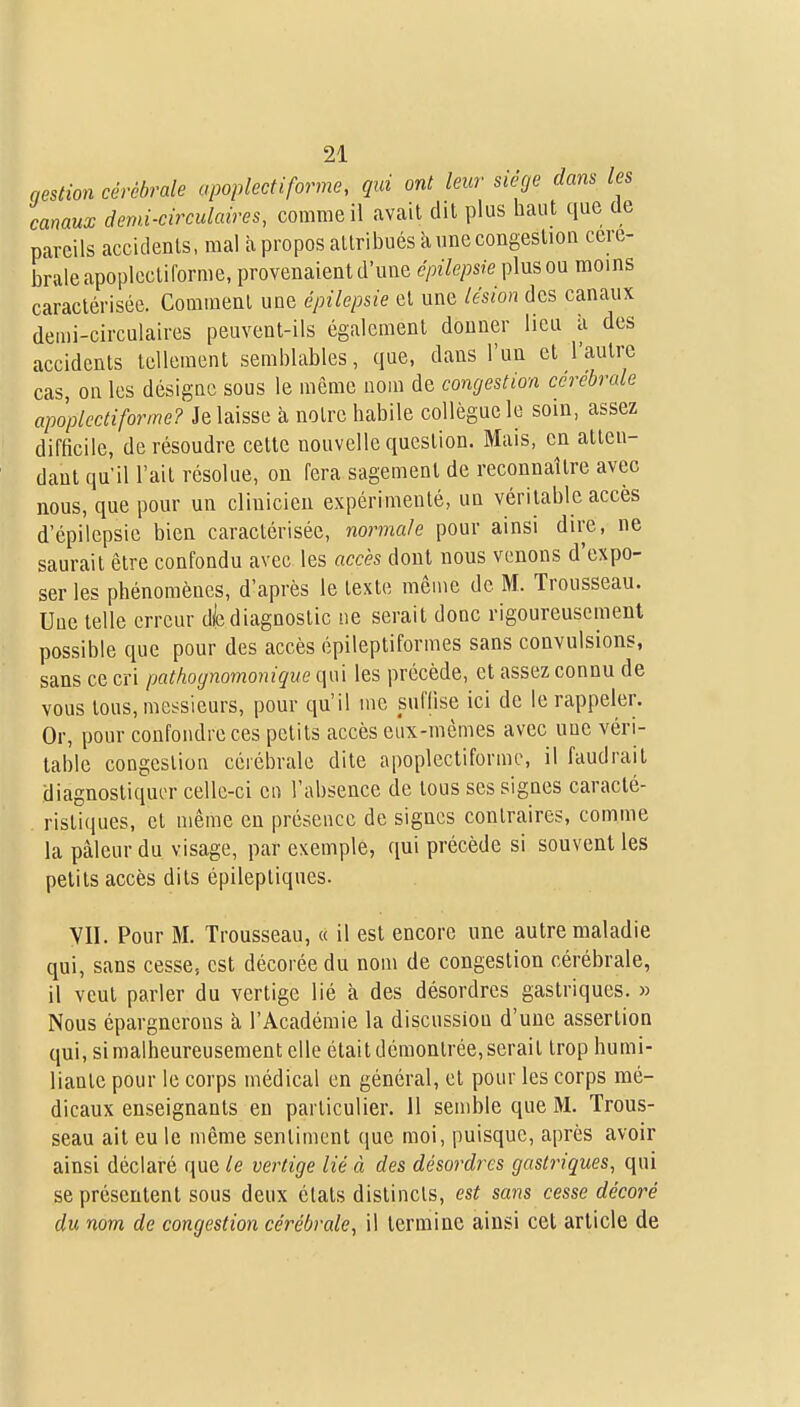 nestion cérébrale apoplectiforme, qui ont leur siège dans les canaux d end-circulaire s, comme il avait dit plus haut que de pareils accidents, mal à propos attribués ïi une congestion céré- brale apoplectiforme, provenaient d'une épilepsie plus ou moins caractérisée. Comment une épilepsie et une lésion des canaux demi-circulaires peuvent-ils également donner lieu à des accidents tellement semblables, que, dans l'un et l'autre cas, ou les désigne sous le môme nom de congestion cérébrale apoplectiforme? Je laisse à notre habile collègue le soin, assez difficile, de résoudre cette nouvelle question. Mais, en atten- dant qu'il l'ait résolue, on fera sagement de reconnaître avec nous, que pour un clinicien expérimenté, un véritable accès d'épiiepsie bien caractérisée, normale pour ainsi dire, ne saurait être confondu avec les accès dont nous venons d'expo- ser les phénomènes, d'après le texte même de M. Trousseau. Une telle erreur d|e diagnostic ne serait donc rigoureusement possible que pour des accès épileptiformes sans convulsions, sans ce cri pathognomonique qui les précède, et assez connu de vous tous, messieurs, pour qu'il me suffise ici de le rappeler. Or, pour confondre ces petits accès eiix-inèmes avec une véri- table congestion cérébrale dite apoplectiforme, il faudrait diagnostiquer celle-ci eu l'absence de tous ses signes caracté- ristiques, et même en présence de signes contraires, comme la pâleur du visage, par exemple, qui précède si souvent les petits accès dits épilepliques. YII. Pour M. Trousseau, « il est encore une autre maladie qui, sans cesse, est décorée du nom de congestion cérébrale, il veut parler du vertige lié à des désordres gastriques. » Nous épargnerons à, l'Académie la discussion d'une assertion qui, si malheureusement elle était démontrée, serait trop humi- liante pour le corps médical en général, et pour les corps mé- dicaux enseignants eu particulier. 11 semble que M. Trous- seau ait eu le même sentiment que moi, puisque, après avoir ainsi déclaré que le vertige lié à des désordres gastriques, qui se présentent sous deux états distincts, est sans cesse décoré du nom de congestion cérébrale, il termine ainsi cet article de