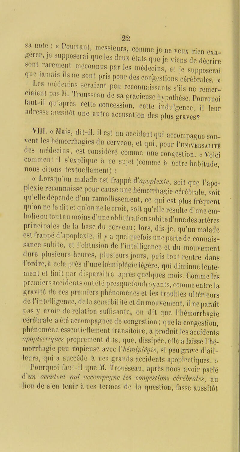 ^■ix noie : « Pourlanl, messieurs, comme je ne veux rien exi- jcrer, ,,c supposerai r,ue les deux élals (,„e je viens de c sont rarement, méconnus par les médecins, cl, je supposerai <m .!.in:a,s ,1s ne sont pris pour des congeslions cérébrale^ » _ Les mcdccms seraient peu reconnni..sanls s'ils ne rcmer- c,a,ent pas ^F. Trousseau de sa gracieuse I,ypolhèse. Pourquoi faut-Il qu après cette concession, celte indulgence il leur adresse aussilôt une autre accusation des plus graves? VIII. « iMais, dit-il, il est un accident qui accompagne sou- vent les hemorrhagies du cerveau, et qui, pour TuNiVEnsALrrÉ des médecins, est considéré comme une congestion «Voici comment .1 s'explique à ce sujet (comme à notre habitude nous citons textuellement) : « Lorsqu'un malade est frappé d'apoplexie, soit que l'apo- plexie reconnaisse pour cause une hémorrhagie cérébrale soit qu'elledcpcndcd'un ramollissement, ce qui est plus fréquent qu'on ne le dit et qu'on ne le croit, soit qu'elle résulte d'une em- bnheou tmitau moinsd'uneobliléralionsubited'unedesartères principales de la base du cerveau; lors, dis-je. qu'un malade est frappe d'apoplexie, il y a quelquefois uneperte de connais- sance subite, et l'oblusion de l'intelligence et du mouvement dure plusieurs heures, plusieurs jours, puis tout rentre dans l'ordre, à cela près d'une hémiplégie légère, qui diminue lente- ment cl finit par disparaître après qiichiues mois. Comme les premiersaccidentsonlclépresqucfoudrnyanls, comme entre la gravité de ces premiers phénomènes et les troubles ultérieurs de l'inlelligence, delà sensibilité et du mouvement, il ne paraît pas y avoir de relation suflisnntc, on dit que l'hémorrhagie cérébrale a été accompagnée de congestion; que la congestion, phénomène essentiellement transitoire, a produit les accidents apoplectiques i)ropremenl dits, que, dissipée, elle a laissé l'hé- morrhagie peu copieuse avec Vhémiplégie, si peu grave d'ail- leurs, qui a succédé à ces grands accidents apoplectiques. » Pourquoi faiiL-il (|ue M. Trousseau, après nous avoir parlé d'î/n accident qui accompagne les congestions cérébrales, au lieu de s'en tenir à ces termes de la question, fasse aussitôt