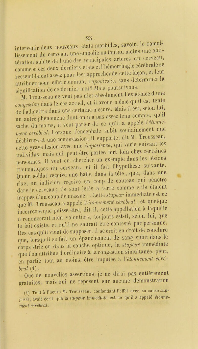intervenir deux nouveaux états morbides, savoir, le ramol- lissement du cerveau, une en.bolie ou toulau moins une ob - téralion subite de l'une des principa es artères du ce veau comme si ces deux derniers états et 1 hemorrbag.e cei ebiaie e res^^emhlaient assez pour les rapprocher de cette açon, et leur attribuer pour eiïct commun, ïapoplexie, sans déterminer la sisuification de ce dernier mol? Riais poursuivons. M Trou<^seau ne veut pas nier absolument l'existence d une conqeslion dans le cas actuel, cl il avoue même qu'il est tente de l'admettre dans une certaine mesure. Mais il est, selon lui, un autre phénomène dont on n'a pas assez tenu compte, qu U sache du moins, il veut parler de ce qu'il a appelé 1 etome- ment cérébral. Lorsque l'encéphale subit soudainement une déchirure et une compression, il supporte, dit M. Trousseau, celte grave lésion avec une impatience, qui varie suivant les individus, mais qui peut être portée fort loin chez certaines ncrsounes 11 veut eu chercher un exemple dans les lésions iraumatiques du cerveau, et il fait l'hypothèse suivante. Qu'un soldat reçoive une balle dans la tète, que, dans une rixe un individu reçoive un couj) de couteau qui pénètre dans le cerveau ; ils sont jetés à terre comme s'ils étaient tra[)pés d'un coup de massue... Cette stupeur immédiate est ce que M Trousseau a appelé Xctonnement cérébral, et quelque incorrecte que puisse être, dit-il, celte appellation à laquelle d renoncerait bien volontiers, toujours est-il, selon lui, que le fait existe, et qu'il ne saurait être contesté par personne. Des cas qu'il vient de supposer, il se croit en droit de conclure que, lorsqu'il se fait uu épanchement de sang subit dans le corps strié ou dans la couche optique, la stupeur immédiate que l'on attribue d'ordinaire à la congestion simultanée, peut, eu partie tout au moins, être imputée à ïétonnement céré- bral (1.). Que de nouvelles assertions, je ne dirai pas entièrement gratuites, mais qui ne reposent sur aucune démonstration (1) Toula l'heure M. Trousseau, confondant l'cfTet avec sa cause stip- posee, avait écrit que la Uupcur immédiale esl ce qu'il a appelé élonne- tne»l cérébral.