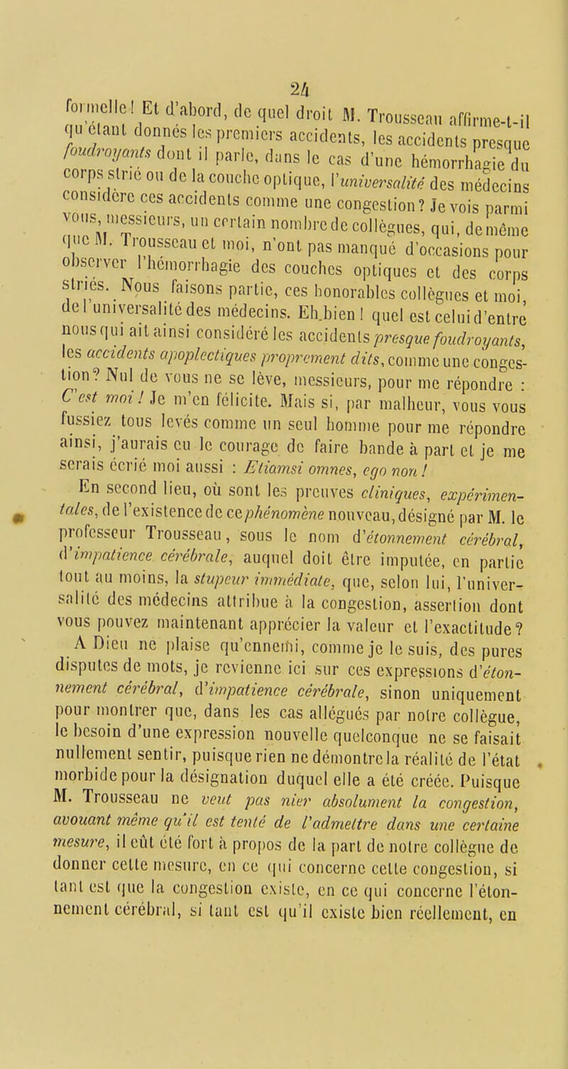 2h fonncllel Et d;aborc], de quel droit M. Trousseau affirme-t-il qu ctaut donnes les premiers accidents, les accidents presque foudroyants ^o^,, ,\ parle, dans le cas d'une hémorrhagie du COI ps sine ou de la couche optique, Vuniversalité des médecins considère ces accidents comme une congestion ? Je vois parmi vous n.ess.eurs, un certain nombrede collègues, qui, deméme <l >cM. Trousseau et moi, n'ont pas manqué d'occasions pour observer 1 hcmorrhagie des couches optiques et des corps stries. Nous faisons partie, ces honorables collègues et moi del universalité des médecins. Eh.bien! quel est ceinid'entrè nousqui aitainsi considéré les ^z^làm^ presque foudroyants, les accidents apoplectiques proprement rfzVs, comme une conges- tion? Nul de vous ne se lève, messieurs, pour me répondre • Ccst moi! Je m'en félicite. Mais si, par malheur, vous vous fussiez tous levés comme un seul homme pour me répondre ainsi, j'aurais eu le courage de faire bande à part et je me serais écrié moi aussi : Etiamsi omnes, ego non ! En second lieu, où sont les preuves cliniques, expérimen- tcdes, de l'existence de cç,phénomène nouveau, désigné par M. le professeur Trousseau, sous le nom à'étonnement cérébral, (Vimpatience cérébrale, auquel doit être imputée, en partie tout au moins, la stupeur immédiate, que, selon lui, l'univer- salité des médecins attribue à la congestion, assertion dont vous pouvez maintenant apprécier la valeur et l'exactitude? A Dieu ne plaise qu'cnneitii, comme je le suis, des pures disputes de mots, je revienne ici sur ces expressions d'éton- nement cérébral, d'impatience cérébrale, sinon uniquement pour montrer que, dans les cas allégués par noire collègue, le besoin d'une expression nouvelle quelconque ne se faisait nullement sentir, puisque rien ne démontrela réalité de l'état morbide pour la désignation duquel elle a été créée. Puisque M. Trousseau ne veut pas nier absolument la congestion, avouant même qu'il est tenté de radmettre dans une certaine mesure, il eût été fort à propos de la part de noire collègue de. donner cette mesure, en ce (pii concerne celte congestion, si lani est que la congestion existe, en ce qui concerne l'éton- nemcnt cérébral, si tant est qu'il existe bien réellement, en