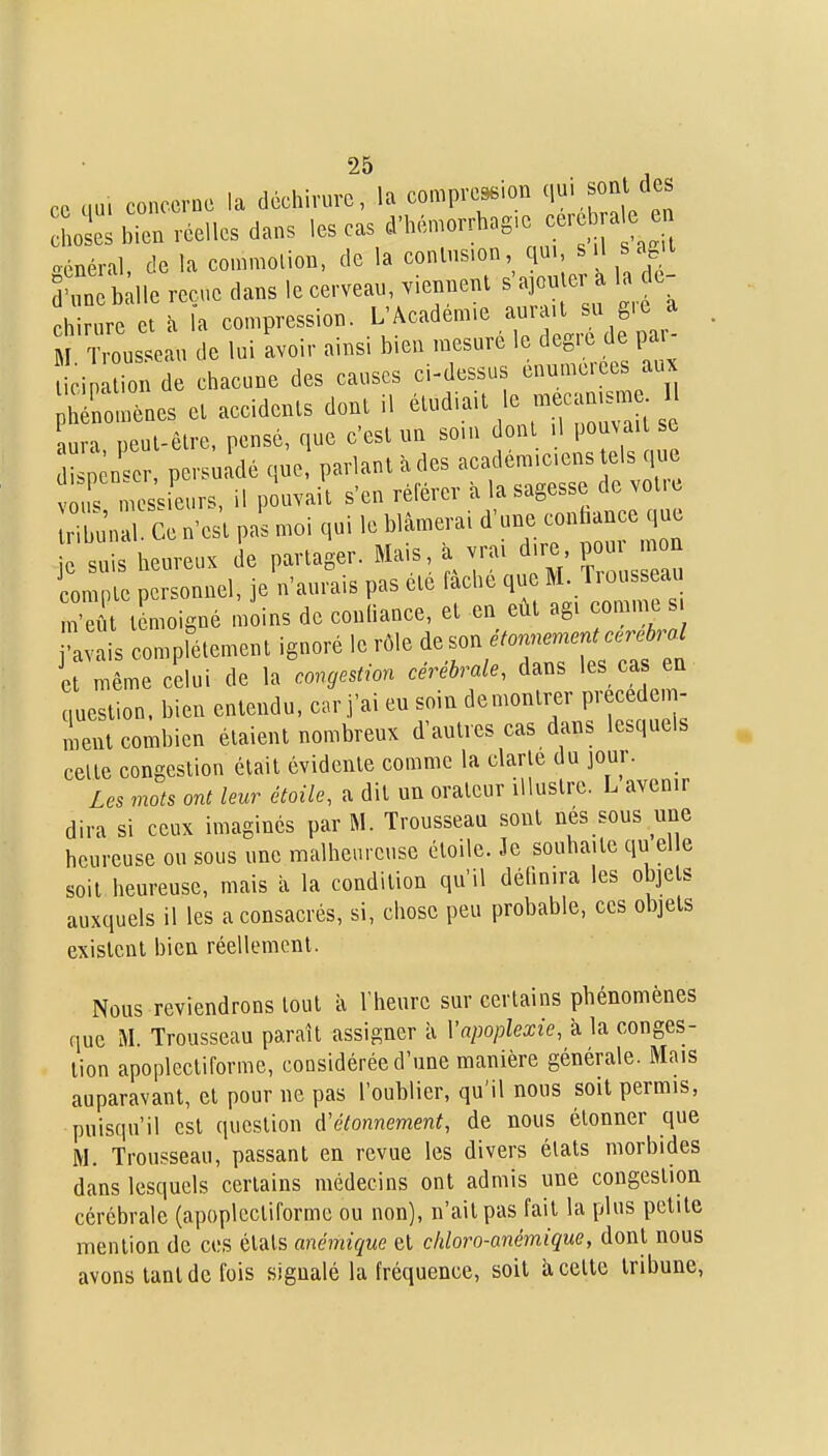 ce cm. concerne la déchirure, la compre^ion q^Vf^^f/^^ hol: bien réelles dans les cas cVlK-.n.orrhag.e cerc ra e^en oonéral de la commolion, de la contusion, qui, «il Scyi 3'. tue reçue dans le cerveau, .iennent s'apuler la e- chirure et à la compression. L'Académie aurait su gic a Cus 0 u de lui avoir ainsi bien mesuré le degré de par- cip ion de chacune des causes ci-dessus énumerees aux rouiènes et accidents dont il étudiait le mecan^n 1 aura peut-être, pensé, que c'est un som dont 1 pou^all se Ilser, persu dé que, parlant à des académiciens els que rmcssieurs, il pouvait s'en référer à la sagesse de votie nbui 1 Ce n'est pas moi qui le blâmerai d'une conhance que suis heureux de partager. Mais, à vrai dire pou on lompte personnel, je n'aurais pas ete fâche qu M. Tio^^ c^^^^^^ m'ei^t témoigné moins de confiance, et en eût agi comine s •1 is compfétement ignoré le rôle ,^ son étonnen^ent cc^ebral l même celui de la cogestion cérébrale, dans les ca en uestion. bien entendu, c.r j'ai eu soin demontijr precedem- ient combien étaient nombreux d'autres cas dans lesquels celte congestion était évidente comme la clarté du jour. Les mots ont leur étoile, a dit un orateur illustre. L avenir dira si ceux imaginés par M. Trousseau sont nes sous une heureuse ou sous une malheureuse étoile. Je souhaite qu elle soit heureuse, mais ix la condition qu'il définira les objets auxquels il les a consacrés, si, chose peu probable, ces objets existent bien réellement. Nous reviendrons tout à l'heure sur certains phénomènes que M. Trousseau paraît assigner à Vapoplexie, à la conges- tion apoplectiforme, considérée d'une manière générale. Mais auparavant, et pour ne pas l'oublier, qu'il nous soit permis, puisqu'il est question d'étonnement, de nous étonner que M. Trousseau, passant en revue les divers états morbides dans lesquels certains médecins ont admis une congestion cérébrale (apoplectiforme ou non), n'ait pas fait la plus petite mention de ces états anémique et cliloro-anémique, dont nous avons tant de fois signalé la fréquence, soit a cette tribune.