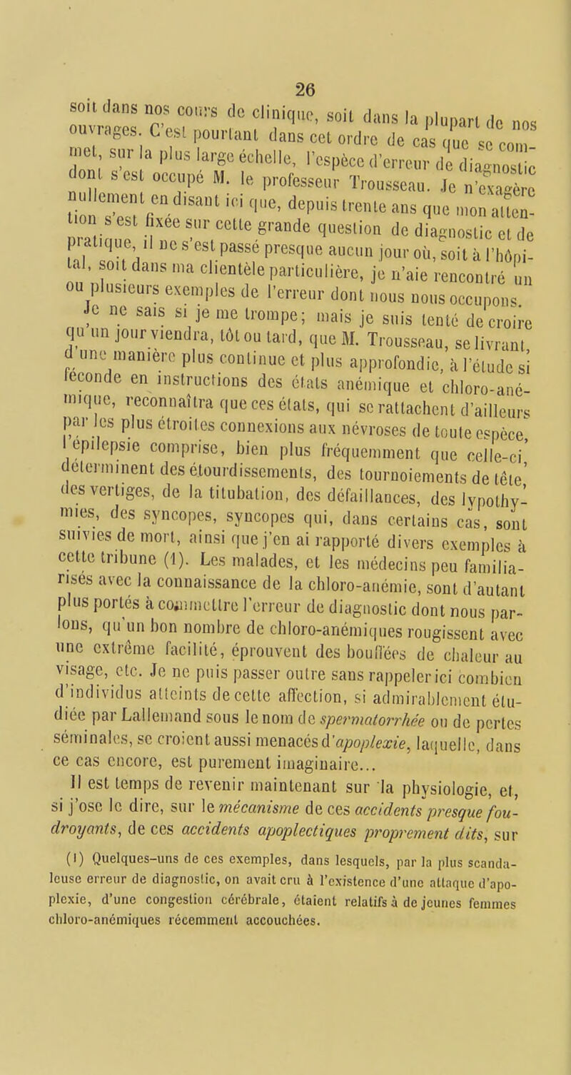 sou dans nos cours de clinique, soit dans la plupart de nos ouvrages C'est pourtant dans cet ordre de cas que 4 cZ met sur la plus large échelle, l'espèce d'erreur d dia- no ^ ont s est occupé M. le professeur Trousseau. Je n'm.ÏÏ nullement en disant ici que, depuis trente ans que n,oSX t.on s est fixée sur cette grande question de dLnostic et de pratiquai ne s'est passé presque aucun jour où, soit à l'hôpi- tal, ot dans ma cl.ent le particulière, je n'aie rencontré un ou plusieurs exemples de l'erreur dont nous nous occupons Je ne sais si je me trompe; mais je suis tenté de croire qu un jour viendra, tôt ou tard, que M. Trousseau, se livrant d une manière plus continue et plus approfondie, à l'élude si leconde en instructions des états anémique et chloro-ané- niiquc, reconnaîtra que ces états, qui se rattachent d'ailleurs par les plus étroites connexions aux névroses de toule espèce I epilepsie comprise, bien plus fréquemment que celle-ci' delerminent des étourdissements, des tournoiements de tête' des vertiges, de la tilubatiou, des défaillances, des Ivpothv- mies, des syncopes, syncopes qui, dans certains cas, sont suivies de mort, ainsi que j'en ai rapporté divers exemples à cette tribune (1). Les malades, et les médecins peu familia- rises avec la connaissance de la chloro-auémie, sont d'autant plus portés à co;iuuctlro l'erreur de diagnostic dont nous par- lons, qu'un bon nombre de chloro-anémiques rougissent avec une extrême facilité, éprouvent des bouliées de chaleur au visage, etc. Je ne puis passer outre sans rappeler ici combien d'individus atlcinls de celte afleclion, si admirablement étu- diée par Lallemand sous le nom de spermalorrhée ou de pertes séminales, se croient aussi menacés d'fl/»o/;/me, la(iuellc, dans ce cas encore, est purement imaginaire... Il est temps de revenir maintenant sur la physiologie, et, si j'ose le dire, sur le mécanisme de ces accidents presque fou- droyants, de ces accidents apoplectiques proprement dits, sur (1) Quelques-uns de ces exemples, dans lesquels, par la plus scanda- leuse erreur de diagnoslic, on avait cru à l'existence d'une attaque d'apo- plexie, d'une congestion cérébrale, étaient relatifs à de jeunes femmes chloro-anémiques récemment accouchées.
