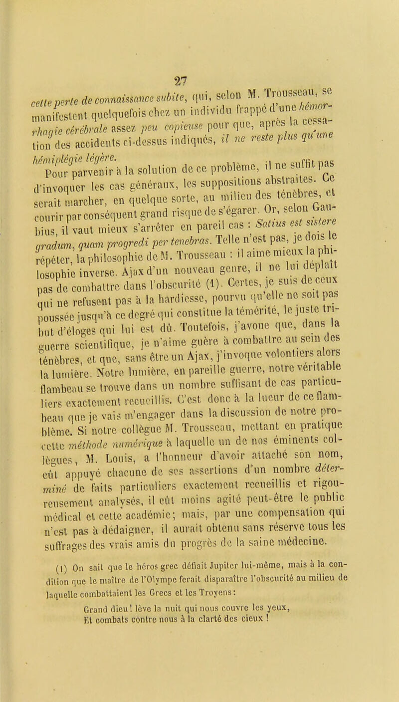 reite perte de connaùsanccsMte, (lui, selon M. Trousseau, se :Llont quelquefois chez un individu ^rappo -o ^-^^^^^ rhaaic cérébrale assez peu copieuse pour que, après la cessa lion des accidents ci-dessus indiqués, il ne reste plus qu une d'invoquer les cas généraux, les suppositions abstraites. U cnit-narcher, en quelque sorte, au ^^j^-^'^^^^^^^ courir par conséquent grand risque de s «g^^^^r^O^ f bius i vaut mieux s'arrêter en pareil cas : Satins est sistere gradum, quarn proyredi per tenebras. Telle n'est pas je oisje répéter la philosophie de M. Trousseau : il aime - - . lo ophie inverse. Âjaxd'un nouveau genre, il ne 1' ^H» ] pas de combattre dans l'obscurité (1), Certes, je suis de eux S«i ne refusent pas à la hardiesse, pourvu .lu'elle ne so.lpa. poussée jusqu'il ce degré qui constitue la témérité, le juste tri- but d'éloges qui lui est dû. Toutefois, j'avoue que, dans la guerre scientifique, je n'aime guère à combattre au sein des ténèbres, et que, sans être un Âjax, j'invoque volontiers alors la lumière Notre lumière, en pareille guerre, notre véritable flambeau se trouve dans un nombre suffisant de cas particu- liers exactement recueillis. C'est donc à la lueur de ceflam- beau que je vais m'engager dans la discussion de notre pro- blème Si notre collègue M. Trousseau, mettant eu pratique cette méthode numérique h laquelle un de nos éminents col- RMrucs ]M. Louis, a l'honneur d'avoir attaché son nom, eût appuyé chacune de ses assertions d'un nombre déter- miné de faits particuliers exaclemcnl recueillis et rigou- reusement analysés, il eût moins agité peut-être le public médical et celte académie; mais, par une compensation qui n'est pas à dédaigner, il aurait obtenu sans réserve tous les suffrages des vrais amis du progrès de la saine médecine. (1) On sait que le héros grec défiait Jupiter lui-même, mais à la con- dilion que le maître de l'Olympe ferait disparaître l'obscurité au milieu de laquelle combattaient les Grecs et les Troyens: Grand dieu! lève la nuit qui nous couvre les yeux, Kt combats contre nous à la clarté des deux !
