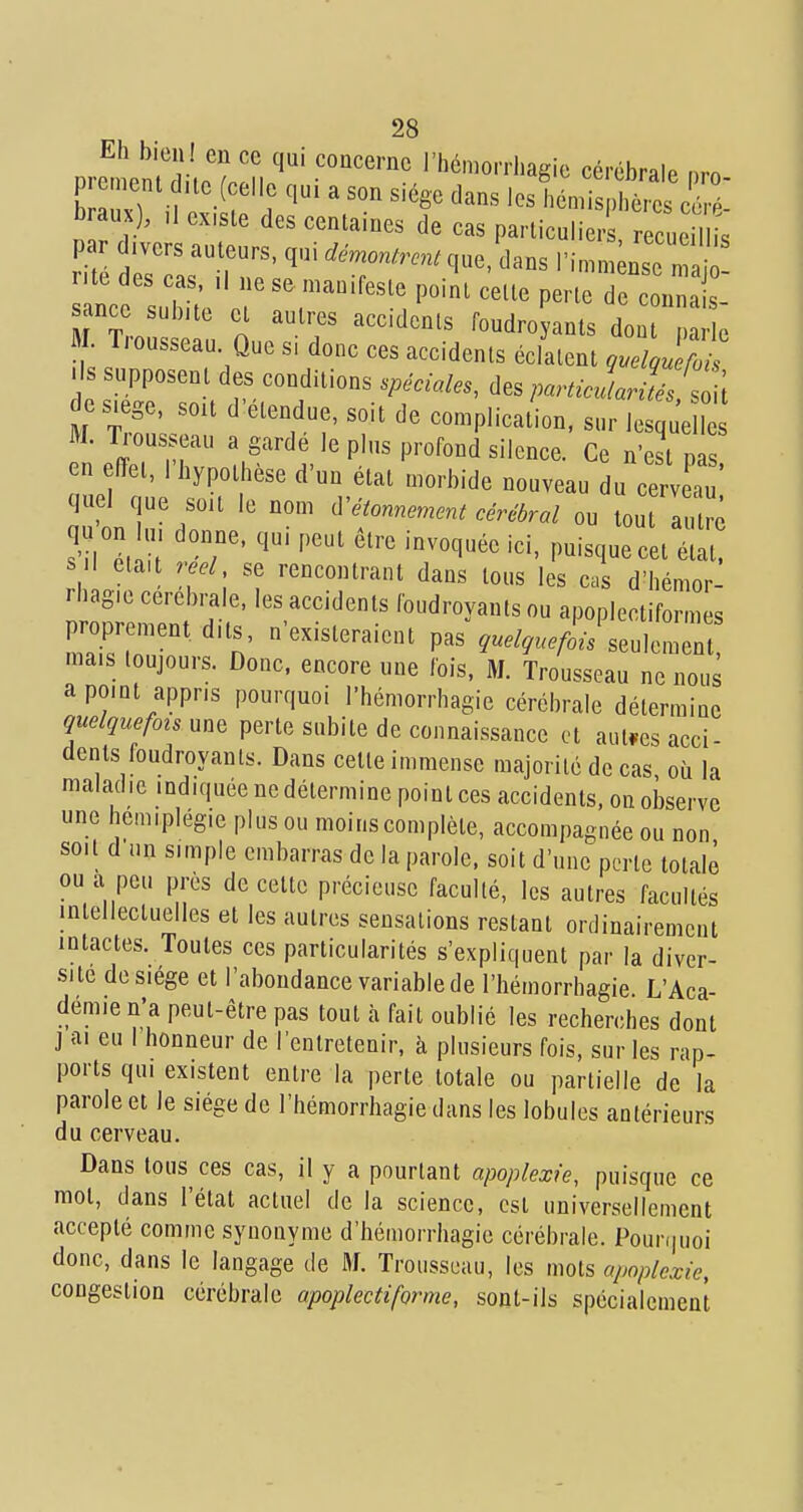 Eh bieii l en ce qui concerne l'hémorrhagie cérébrale nrn prement uc_(celle qui a son siège dans les hémi hè e c^' braux), ,1 existe des centaines de cas particulier r cueil s par divers auteurs, qui démontrent que, dans l'in Ise n ' r'te des cas. il ne se manifeste point cette perte de co„3: sance subite et autres accidents foudro ants do e M. Trousseau Que s, donc ces accidents éclatent q.elouet^ ■ Is supposent des conditions spéciales, des particularités soH e siège, sou d'étendue, soit de complication, sur I s ue M. Trousseau a garde le plus profond silence. Ce n'est pas en effet, l'hypothèse d'un état morbide nouveau du cerveau quel que soit le nom ù^étonnement cérébral ou tout autr^ qu on u. donne, qui peut être invoquée ici, puisque cet état, su était réel, se rencontrant dans tous les cas d'hémor- rhagie cérébrale, les accidents foudroyants ou apoplectiformes proprement dits, n'existeraient pas ,..%.^i-/seulement mais toujours. Donc, encore une fois. M. Trousseau ne nous a point appris pourquoi l'hémorrhagie cérébrale détermiae quelquefois nn^ perte subite de connaissance et aut.es acci- dents foudroyants. Dans celte immense majorité de cas où la maladie indiquée ne détermine point ces accidents, on observe une hémiplégie plus ou moins complète, accompagnée ou non soit d un simple embarras de la parole, soit d'une perle totale ou a peu près de cette précieuse faculté, les autres facultés intellectuelles et les autres sensations restant ordinairement intactes. Toutes ces particularités s'expliquent par la diver- sité de siège et l'abondance variable de l'hémorrhagie. L'Aca- démie n'a peut-être pas tout à fait oublié les recherches dont j ai eu I honneur de l'entretenir, à plusieurs fois, sur les rap- ports qui existent entre la perte totale ou partielle de la parole et le siège de l'hémorrhagie dans les lobules antérieurs du cerveau. Dans tous ces cas, il y a pourtant apoplexie, puisque ce mol, dans l'état actuel de la science, est universellement accepté comme synonyme d'hémorrhagie cérébrale. Pourfjuoi donc, dans le langage de M. Trousseau, les mots apoplexie, congestion cérébrale apoplectiforme, sont-ils spécialement