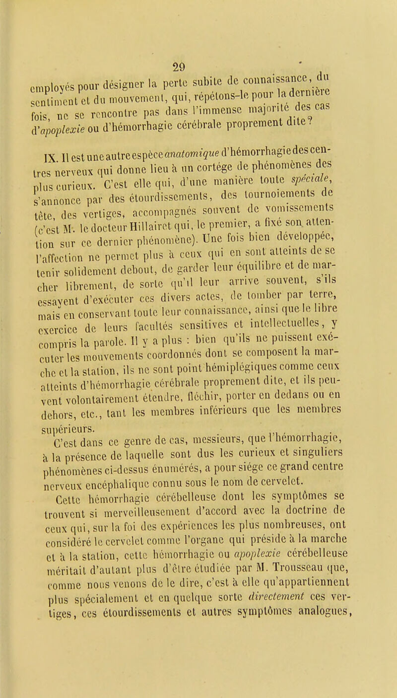 employés pour désigner la perte subUe connaissance^^^^ senliment cl du mouvemcnl, qu, repelons-le PO' fois ne se rencontre pas dans l'.mmensc majorile des cas i^apoplexie ou d'hémorrhagie cérébrale proprement dite ! IX 11 est une autre espèce anatomique d'hémorrhagie des cen- tres nerveux qui donne lieu à un cortège de phénomènes des plus curieux. C'est elle qui, d'une manière toute spéciale s'annonce par des étourdissemenls, des tournoiements de lèle, des vertiges, accompngnés souvent de vomissements (c'est M. le docteur HiUairet qui. le premier, a hxe son. atten- tion sur ce dernier phénomène). Une fois bien développée, l'affection ne permet plus à ceux qui en sont atteints de se tenir solidement debout, de garder leur éciu.hhrc et de mar- cher librement, de sorte qu'il leur arrive souvent, s ils e^savent d'exécuter ces divers actes, de tomber par terre, mais en conservant toute leur connaissance, ainsi que le libre exercice de leurs facultés scnsitives et intellectuelles, y compris la parole. 11 y a plus : bien qu'ils ne puissent exé- cuter les mouvements coordonnés dont se composent la mar- che et la station, ils ne sont point hémiplégiques comme ceux atteints d'hémorrhagie cérébrale proprement dite, et ils peu- vent volontairement étendre, lléchir, porter en dedans ou en dehors, etc., tant les membres inférieurs que les membres supérieurs. C'est dans ce genre de cas, messieurs, que 1 hemorrhagic, à la présence de laquelle sont dus les curieux et singuliers phénomènes ci-dessus énumérés, a pour siège ce grand centre nerveux encéphalique connu sous le nom de cervelet. Cette hémorrhagie cérébelleuse dont les symptômes se trouvent si merveilleusement d'accord avec la doctrine de ceux qui, sur la foi des expériences les plus nombreuses, ont considéré le cervelet comme l'organe qui préside à la marche et ix la station, cette hémorrhagie ou apoplexie cérébelleuse méritait d'autant plus d'èlre étudiée par Trousseau que, comme nous venons de le dire, c'est k elle qu'appartiennent plus spécialement et en quelque sorte directement ces ver- liges, ces étourdissemenls et autres symptômes analogues,