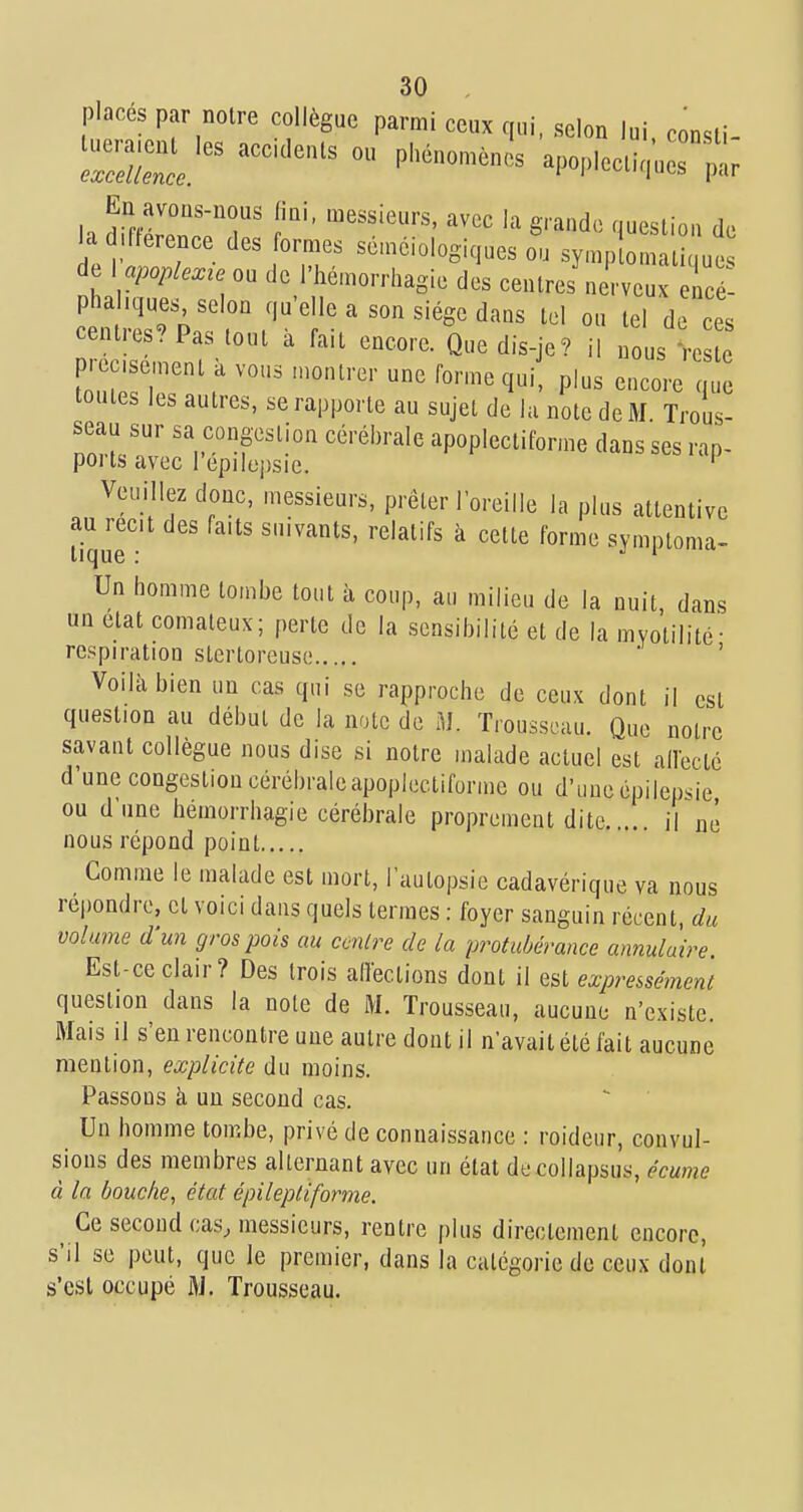 placés par notre collègue parmi ceux qui, selon lui consli- ~p'^^'^- apopiocti,;,:;; En avons-nous fini, messieurs, avec la grande question de a .fterence des ormes sémciologiques ou symplomal < ue de \ apoplexie ou de i'hémorrhagie des centres nerveux elcé- phahques, selon qu'elle a son siège dans tel ou tel de ces centres? Pas tout à fait encore. Que dis-je? il ^ois Veste prec.se,nent k vous n.ontrer une forme qui, plus encore que toutes les autres, se rapporte au sujet de lu note de M Trous- seau sur sa congestion cérébrale apoplecliforme dans ses rap- ports avec l epilepsie. ' Veuillez donc, messieurs, prêter l'oreille la plus attentive au recit des faits suivants, relatifs à cette forme symptoma- lique : j i  Un homme tombe tout à coup, au milieu de la nuit, dans un état comateux; perte de la sensibilité et de la mvotilité- respiration stertoreuse ' Voilà bien un cas qui se rapproche de ceux dont il est question au début de la note de M. Trousseau. Que notre savant collègue nous dise si notre malade actuel est allectc d'une congestion cérébrale apopicctiforme ou d'une épilepsie ou d'une hémorrhagie cérébrale proprement dite il né nous répond point Comme le malade est mort, l'autopsie cadavérique va nous repondre, et voici dans quels termes : foyer sanguin récent, du volume d'un gros pois au centre de la protubérance annulaire Est-ce clair? Des trois affections dont il est expressément question dans la note de M. Trousseau, aucune n'existe. Mais il s'en rencontre une autre dont il n'avait été fait aucune mention, explicite du moins. Passons à un second cas. Un homme tombe, privé de connaissance : roideur, convul- sions des membres alternant avec un état decollapsus, écume à la bouche, état épileptiforme. Ce second cas, messieurs, rentre plus directement encore, s'il se peut, que le premier, dans la catégorie de ceux dont s'est occupé i>j. Trousseau.