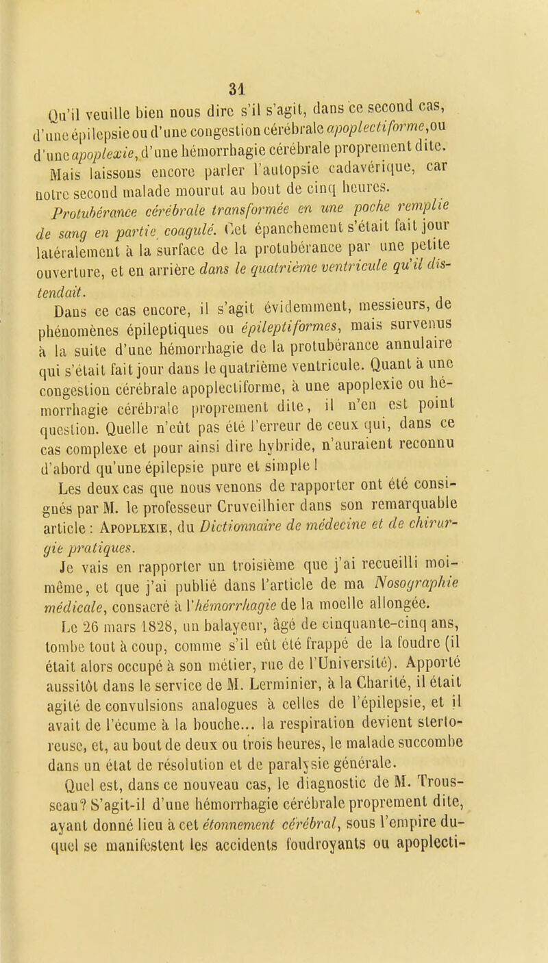 Qu'il veuille bien nous dire s'il s'agit, dans ce second cas, d'iineépilcpsieoud'unecougeslion cérébrale a/Jo/;/ecri-/bme,ou me apoplexie, d'une liémorrbagie cérél)rale proprement dite. Mais laissons encore parler l'autopsie cadavérique, car notre second malade mourut au bout de cinq heures. Protubérance cérébrale transformée en une poche remplie de sang en partie coagulé. Cet épancliemeut s'était fait jour latéralement à la surface de la protubérance par une petite ouverture, et en arrière dans le quatrième ventricule qu'il dis- tendait. Dans ce cas encore, il s'agit évidemment, messieurs, de phénomènes épilepliques ou épileptiformes, mais survenus à la suite d'une hémorrhagie de la protubérance annulaire qui s'était fait jour dans le quatrième ventricule. Quant à une congestion cérébrale apoplectiforme, à une apoplexie ou hé- morrhagie cérébrale proprement dite, il n'en est point question. Quelle n'eût pas été l'erreur de ceux (jui, dans ce cas complexe et pour ainsi dire hybride, n'auraient reconnu d'abord qu'une épilepsie pure et simple 1 Les deux cas que nous venons de rapporter ont été consi- gnés par M. le professeur Cruveilhier dans son remarquable article : Apoplexie, du Dictionnaire de médecine et de chirur- gie pratiques. Je vais en rapporter un troisième que j'ai recueilli moi- même, et que j'ai publié dans l'article de ma Nosographie médicale, consacré à Y hémorrhagie de la moelle allongée. Le 26 mars 1828, un balayeur, âgé de cinquanlc-cinq ans, tombe tout à coup, comme s'il eût été frappé de la foudre (il était alors occupé à sou métier, rue de l'Université). Apporté aussitôt dans le service de M. Lerminier, k la Charité, il était agité de convulsions analogues à celles de l'épilepsie, et il avait de l'écume à la bouche... la respiration devient sterlo- rcuse, et, au bout de deux ou trois heures, le malade succombe dans un état de résolution cl de paralysie générale. Quel est, dans ce nouveau cas, le diagnostic de M. Trous- seau? S'agil-il d'une hémorrhagie cérébrale proprement dite, ayant donné lieu à cet étonnement cérébral, sous l'empire du- quel se manifestent les accidents foudroyants ou apoplecti-