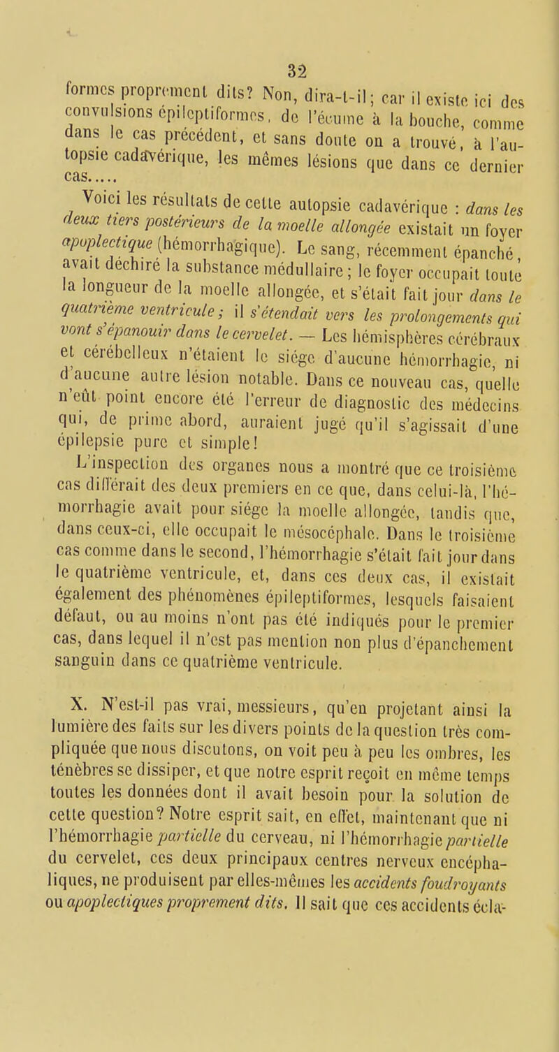 formes propH-nicnl dits? Non, dira-l-il; car il existe, ici des convu s.onsep.lcptiformes, de l'écu.ne à la bouche, comme dans le cas précédent, et sans doute on a trouvé, à Tau- topsie cadavérique, les mêmes lésions que dans ce dernier CRS Voici les résultats de cette autopsie cadavérique : dans les deux tiers postérieurs de la moelle allongée existait un fover (hémorrhagique). Le sang, récemment épanché, avait déchire la substance médullaire ; le foyer occupait toute la longueur de la moelle allongée, et s'était fait jour dans le quatrième ventricule; il s étendait vers les prolongements qui vont s épanouir dans le cervelet. - Les hémisphères cérébraux et cérébelleux n'étaient le siège d'aucune hémorrhagic ni d'aucune autre lésion notable. Dans ce nouveau cas, quelle n'eût point encore été Terreur de diagnostic des médecins qui, de prime abord, auraient jugé qu'il s'agissait d'une épilepsie pure et simple! L'inspection des organes nous a montré que ce troisième cas diiïérait des deux premiers en ce que, dans celui-là, l'hé- morrhagie avait pour siège la moelle allongée, tandis que, dans ceux-ci, elle occupait le mésocéphale. Dans le troisième cas comme dans le second, l'hémorrhagie s'était fait jour dans le quatrième ventricule, et, dans ces deux cas, il existait également des phénomènes épileptiformes, lesquels faisaient défaut, ou au moins n'ont pas été indiqués pour le premier cas, dans lequel il n'est pas mention non plus d'épanchement sanguin dans ce quatrième ventricule. X. N'est-il pas vrai, messieurs, qu'en projetant ainsi la lumière des faits sur les divers points de la question très com- pliquée que nous discutons, on voit peu à peu les ombres, les ténèbres se dissiper, et que notre esprit reçoit en môme temps toutes les données dont il avait besoin pour la solution de cette question? Notre esprit sait, en effet, maintenant que ni l'hémorrhagie/jar/îW/e du cerveau, ni rhéinori'hagie/x/r//e//e du cervelet, ces deux principaux centres nerveux encépha- liques, ne produisent par elles-mêmes les accidents foudroijants ou apoplectiques proprement dits. Il sait que ces accidents écla-
