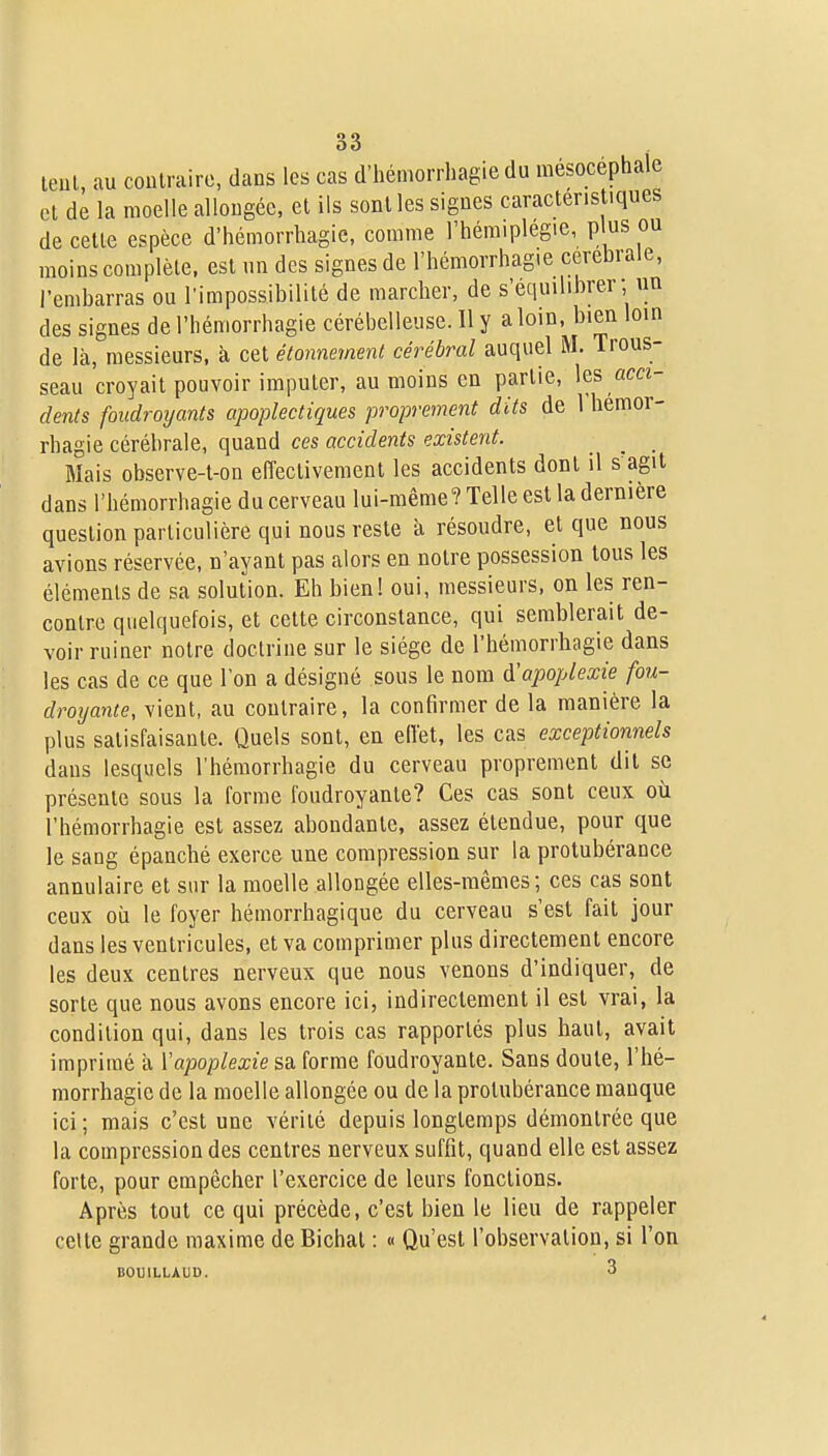 teul, au coulrairc, dans les cas d'hémorrhagie du mésocéphale et de la moelle allongée, et ils sont les signes caracleris iques de celle espèce d'hémorrhagie, comme l'hém.plegie, plus ou moins complète, est un des signes de l'hémorrhag.e cérébrale, l'embarras ou l'impossibilité de marcher, de s'équilibrer; un des signes de l'bémorrhagie cérébelleuse. Il y a loin, bien loin de là, messieurs, k cet étonnemeni cérébral auquel M. Trous- seau croyait pouvoir imputer, au moins en partie, les «m- dents foudroyants apoplectiques proprement dits de 1 hémor- rhagie cérébrale, quand ces accidents existent. _ _ _ Mais observe-t-on elîeclivemenl les accidents dont il s'agit dans l'bémorrhagie du cerveau lui-même? Telle est la dernière question particulière qui nous reste à résoudre, et que nous avions réservée, n'ayant pas alors en notre possession tous les éléments de sa solution. Eh bien! oui, messieurs, on les ren- contre quelquefois, et cette circonstance, qui semblerait de- voir ruiner notre doctrine sur le siège de l'hémorrliagie dans les cas de ce que l'on a désigné sous le nom d'apoplexie fou- droijante, vient, au contraire, la confirmer de la manière la plus satisfaisante. Quels sont, en ell'et, les cas exceptionnels dans lesquels l'héraorrhagie du cerveau proprement dit se présente sous la l'orme foudroyante? Ces cas sont ceux où l'hémorrhagie est assez abondante, assez étendue, pour que le sang épanché exerce une compression sur la protubérance annulaire et sur la moelle allongée elles-mêmes; ces cas sont ceux où le foyer hémorrhagique du cerveau s'est fait jour dans les ventricules, et va comprimer plus directement encore les deux centres nerveux que nous venons d'indiquer, de sorte que nous avons encore ici, indirectement il est vrai, la condition qui, dans les trois cas rapportés plus haut, avait imprimé à Vapoplexie sa forme foudroyante. Sans doute, l'hé- morrhagie de la moelle allongée ou de la protubérance manque ici; mais c'est une vérité depuis longtemps démontrée que la compression des centres nerveux suffit, quand elle est assez forte, pour empêcher l'exercice de leurs fonctions. Après tout ce qui précède, c'est bien le lieu de rappeler celte grande maxime de Bichal : « Qu'est l'observation, si l'on BOUILLAUD. 3