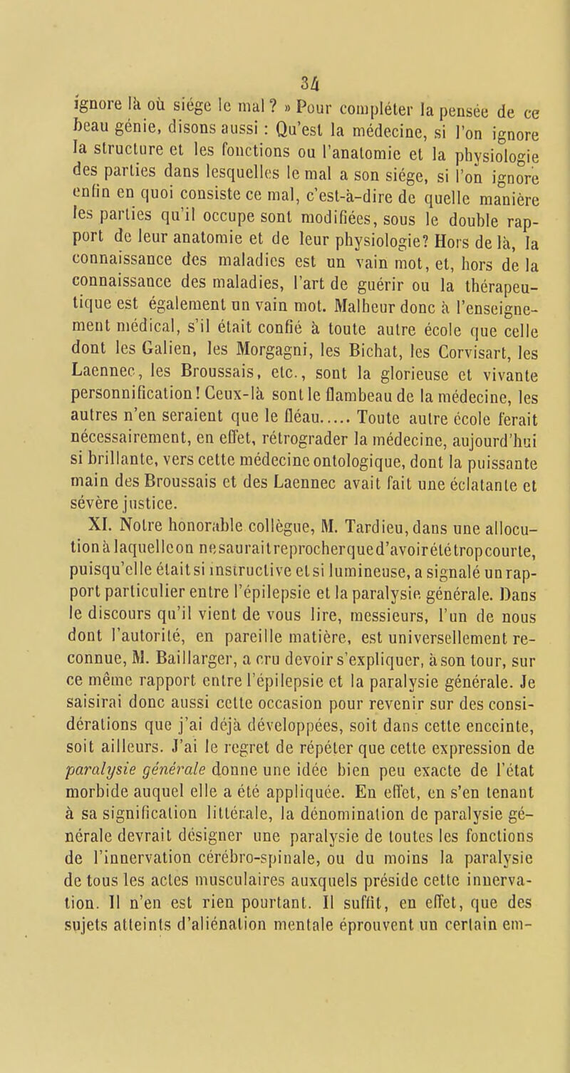 3Zi ignore là où siège le mal ? » Pour compléter la pensée de ce beau génie, disons aussi : Qu'est la médecine, si l'on ignore la structure et les fonctions ou l'anatomie et la physiologie des parties dans lesquelles le mal a son siège, si l'on ignore enfin en quoi consiste ce mal, c'est-à-dire de quelle ma'nière les parties qu'il occupe sont modifiées, sous le double rap- port de leur anatomie et de leur physiologie? Hors de là, la connaissance des maladies est un vain mot, et, hors de la connaissance des maladies, l'art de guérir ou la thérapeu- tique est également un vain mot. Malheur donc à l'enseigne- ment médical, s'il était confié à toute autre école que celle dont les Galien, les Morgagni, les Bichat, les Corvisart, les Laennec, les Broussais, etc., sont la glorieuse et vivante personnification! Ceux-là sonlle flambeau de la médecine, les autres n'en seraient que le fléau Toute autre école ferait nécessairement, en eflet, rétrograder la médecine, aujourd'hui si brillante, vers cette médecine ontologique, dont la puissante main des Broussais et des Laennec avait fait une éclatante et sévère justice. XI. Notre honorable collègue, M. Tardieu,dans une allocu- tion à laquelleon nesaurailreprocherqued'avoirétètropcourte, puisqu'elle étaitsi insiructive elsi lumineuse, a signalé unrap- port particulier entre l'épilepsie et la paralysie générale. Dans le discours qu'il vient de vous lire, messieurs, l'un de nous dont l'autorité, en pareille matière, est universellement re- connue, M. Baillarger, a cru devoir s'expliquer, à son tour, sur ce même rapport entre l'épilepsie et la paralysie générale. Je saisirai donc aussi celle occasion pour revenir sur des consi- dérations que j'ai déjà développées, soit dans cette enceinte, soit ailleurs. J'ai le regret de répéter que cette expression de paralysie générale donne une idée bien peu exacte de l'état morbide auquel elle a été appliquée. En effet, en s'en tenant à sa signification littérale, la dénomination de paralysie gé- nérale devrait désigner une paralysie de toutes les fonctions de l'innervation cérébro-spinale, ou du moins la paralysie de tous les actes musculaires auxquels préside cette innerva- tion. Il n'en est rien pourtant. Il suffit, en effet, que des sujets atteints d'aliénation mentale éprouvent un certain em-