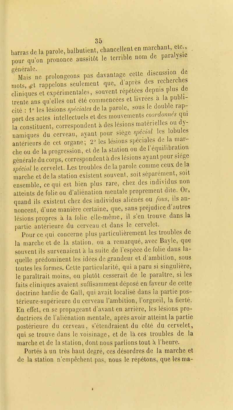 barras de la parole, balbulienl, chancellenl en -^^^^h^^' ^^^j; ■ pour qu'on prononce aussitôt le terrible nom de paralysie ^\Taif ne prolongeons pas davantage ^elte discussion de mots.^^t rappelons seulement que, d'après des reche.ches cliniques et expérimentales, souvent répétées depuis plus de trente ans qu'elles ont été commencées et livrées à la pnbU- cilé • 1° les lésions spéciales de la parole, sous le double rap- port des actes intellectuels et des mouvements coordonnes qui ia constituent, correspondent à des lésions matérielles ou dy- namiques du cerveau, ayant pour siège spécial les lobule, antérieurs de cet organe; T les lésions spécia es de la mar- che ou de la progression, et de la station ou de 1 équilibration générale du corps, correspondent à des lésions ayant pour siège spécial le cervelet. Les troubles de la parole comme ceux de la marche et de la station existent souvent, soit séparément, soit ensemble, ce qui est bien plus rare, chez des individus non atteints de folie ou d'aliénation mentale proprement dite. Or, quand ils existent chez des individus aliénés ou fous, ils an- noncent, d'une manière certaine, que, sans préjudice d'autres lésions propres à la lolie elle-même, il s'en trouve dans la partie antérieure du cerveau et dans le cervelet. Pour ce (lui concerne plus particulièrement les troubles de la marche et de la station, ou a remarqué, avec Bayle, que souvent ils survenaient à la suite de l'espèce de Iblie dans la- quelle prédominent les idées de grandeur et d'ambition, sous toutes les formes. Cette particularité, qui a paru si singulière, le paraîtrait moins, ou plutôt cesserait de le paraître, si les faits cliniques avaient suffisamment déposé en faveur de cette doctrine hardie de Gall, qui avait localisé dans la partie pos- térieure-supérieure du cerveau l'ambition, l'orgueil, la fierté. En effet, en se propageant d'avant en arrière, les lésions pro- ductrices de l'aliénation mentale, après avoir atteint la partie postérieure du cerveau, s'étendraient du côté du cervelet, qui se trouve dans le voisinage, et de là ces troubles de la marche et de la station, dont nous parlions tout ii l'heure. Portés à un très haut degré, ces désordres de la marche el de la station n'empêchent pas, nous le répétons, que lesma-
