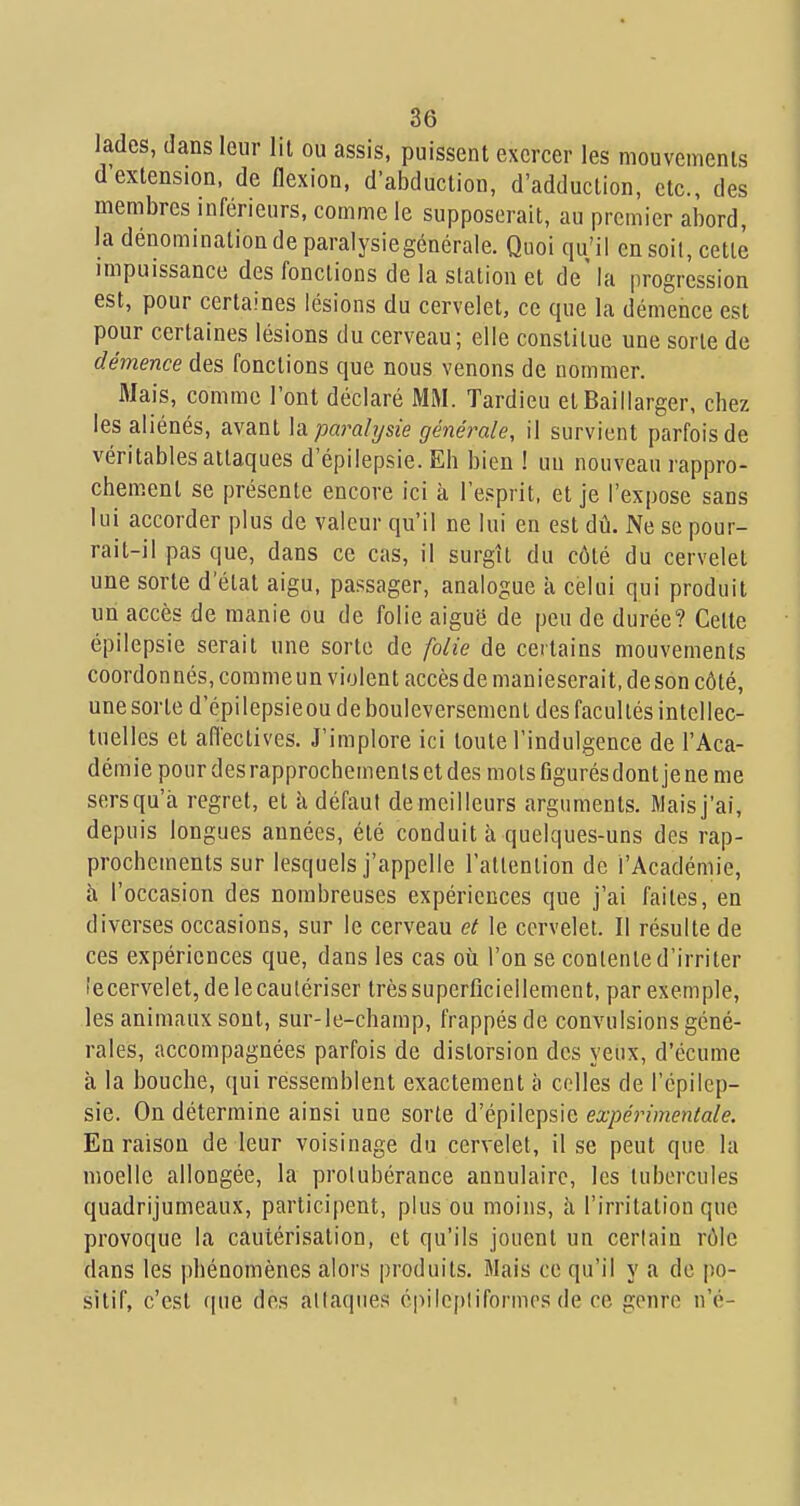 Jades, dans leur lit ou assis, puissent exercer les mouvements d'extension, de flexion, d'abduction, d'adduction, etc., des membres inférieurs, comme le supposerait, au premier abord, la dénomination de paralysiegénérale. Quoi qu'il ensoil, cette impuissance des fonctions de la station et de' la progression est, pour certaines lésions du cervelet, ce que la démence est pour certaines lésions du cerveau; elle constitue une sorte de démence des fonctions que nous venons de nommer. Mais, comme l'ont déclaré MM. Tardieu etBaillarger, chez les aliénés, avant \di paralysie géné?^ale, il survient parfois de véritables attaques d'épilepsie. Eh bien I un nouveau rappro- chement se présente encore ici k l'e.sprit, et je l'expose sans lui accorder plus de valeur qu'il ne lui en est dû. Ne se pour- rait-il pas que, dans ce cas, il surgît du côté du cervelet une sorte d'état aigu, passager, analogue à celui qui produit un accès de manie ou de folie aiguë de peu de durée? Cette épilepsie serait une sorte de folie de certains mouvements coordonnés, commeun violent accès de manieserait.deson côté, une sorte d'épilepsieou de bouleversement des facultés intellec- tuelles et afi'ectives. J'implore ici toute l'indulgence de l'Aca- démie pour des rapprochements et des mois figurés dont je ne me sers qu'à regret, et à défaut de meilleurs arguments. Mais j'ai, depuis longues années, été conduit à quelques-uns des rap- prochements sur lesquels j'appelle l'atlention de l'Académie, à l'occasion des nombreuses expériences que j'ai faites, en diverses occasions, sur le cerveau ef le cervelet. Il résulte de ces expériences que, dans les cas où l'on se contente d'irriter îecervelet, de le cautériser très superficiellement, par exemple, les animaux sont, sur-le-champ, frappés de convulsions géné- rales, accompagnées parfois de distorsion des yeux, d'écume à la bouche, qui ressemblent exactement à celles de l'épilep- sie. On détermine ainsi une sorte d'épilepsie expérimentale. En raison de leur voisinage du cervelet, il se peut que la moelle allongée, la protubérance annulaire, les tubercules quadrijumeaux, participent, plus ou moins, à l'irritation que provoque la cautérisation, et qu'ils jouent un certain rôle dans les phénomènes alors produits. Mais ce qu'il y a de po- sitif, c'est que des allaques cpilcpliformcs de ce genre n'é-