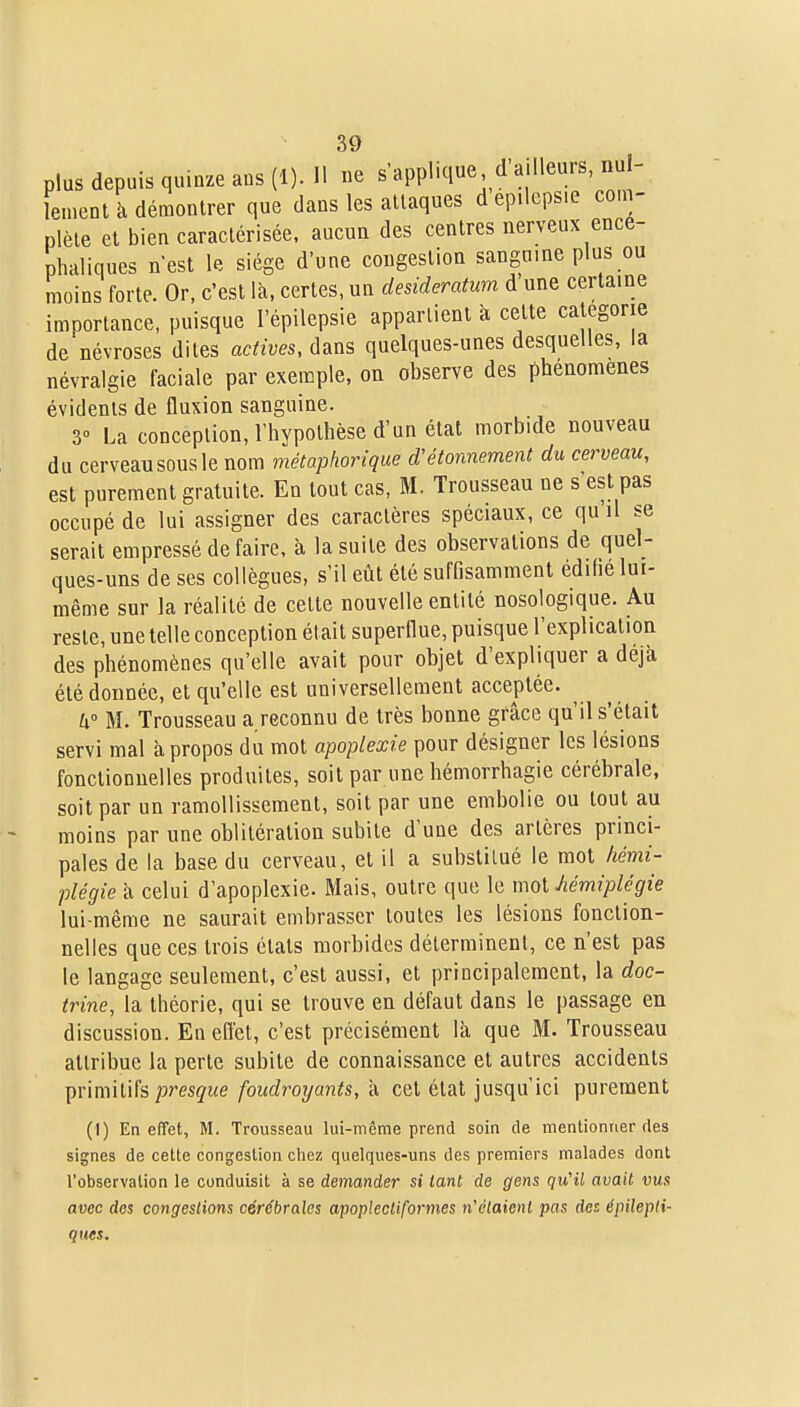 plus depuis quinze ans (1). 11 ne s applique d'ailleurs, uul- lement à démontrer que dans les attaques dep.teps.e com- plète et bien caractérisée, aucun des centres nerveux encé- phaliques nest le siège d'une congestion sanguine plus ou moins forte. Or, c'est là, certes, un desideratum d une certaine importance, puisque l'épilepsie appartient ix celte catégorie de névroses dites actives, dans quelques-unes desquelles, la névralgie faciale par exemple, on observe des phénomènes évidents de fluxion sanguine. 3° La conception, l'hypothèse d'un état morbide nouveau du cerveau sous le nom métaphorique d'étonnement du cerveau, est purement gratuite. En tout cas, M. Trousseau ne s est pas occupé de lui assigner des caractères spéciaux, ce qu il se serait empressé de faire, a la suite des observations de quel- ques-uns de ses collègues, s'il eût été suffisamment édihé lui- même sur la réalité de cette nouvelle entité nosologique. Au reste, une telle conception était superflue, puisque l'explication des phénomènes qu'elle avait pour objet d'expliquer a déjà été donnée, et qu'elle est universellement acceptée. 4° M. Trousseau a reconnu de très bonne grâce qu'il s'était servi mal à propos du mot apoplexie pour désigner les lésions fonctionnelles produites, soit par une hémorrhagie cérébrale, soit par un ramollissement, soit par une embolie ou tout au moins par une oblitération subite d'une des artères princi- pales de la base du cerveau, et il a substitué le mot hémi- plégie à celui d'apoplexie. Mais, outre que le moi hémiplégie lui-même ne saurait embrasser toutes les lésions fonction- nelles que ces trois états morbides déterminent, ce n'est pas le langage seulement, c'est aussi, et principalement, la doc- trine, la théorie, qui se trouve en défaut dans le passage en discussion. En eflet, c'est précisément là que M. Trousseau attribue la perte subite de connaissance et autres accidents ^ùmxùh presque foudroyants,-A cet état jusqu'ici purement (I) En effet, M. Trousseau lui-même prend soin de mentionner des signes de cette congestion chez quelques-uns des premiers malades dont l'observation le conduisit à se demander si tant de gens qu'il avait vus avec des congestions cérébrales apoplectiformes n'étaient pas des épilepti- ques.
