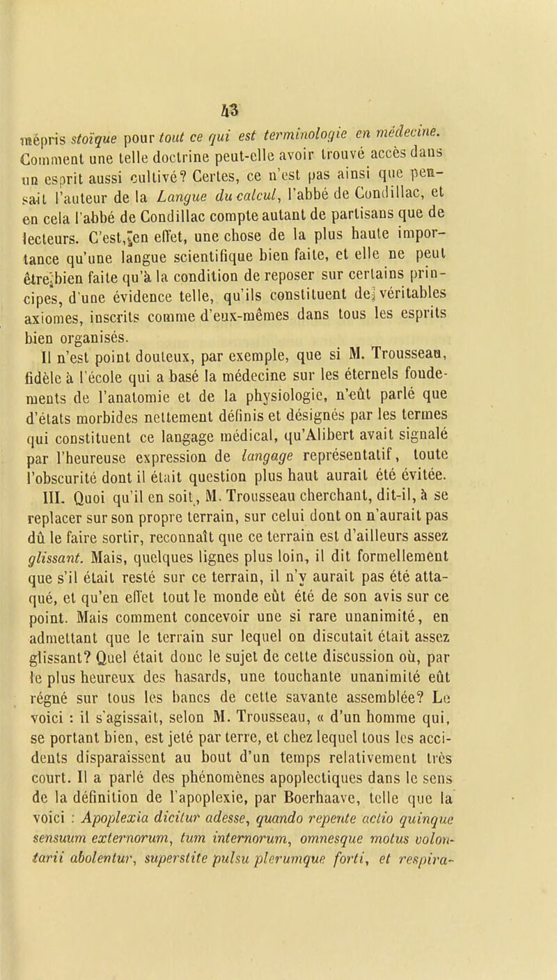 mépris stoïque pour tout ce qui est terminologie en médecine. CoinmeQl une telle doctrine peut-elle avoir trouvé accès dans ua esprit aussi cultivé? Certes, ce u'est pas ainsi que pea- saU l'auteur de la Langue du calcul, l'abbé de Condillac, et en cela l'abbé de Condillac compte autant de partisans que de lecteurs. C'est,îen effet, une chose de la plus haute impor- tance qu'une langue scientifique bien faite, et elle ne peut êtrejbien faite qu'k la condition de reposer sur certains prin- cipes, d'une évidence telle, qu'ils constituent de^ véritables axiomes, inscrits comme d'eux-mêmes dans tous les esprits bien organisés. 11 n'est point douteux, par exemple, que si M. Trousseaa, fidèle à l'école qui a basé la médecine sur les éternels fonde- ments de l'anatomie et de la physiologie, n'eût parlé que d'états morbides nettement définis et désignés par les termes qui constituent ce langage médical, qu'Alibert avait signalé par l'heureuse expression de langage représentatif, toute l'obscurité dont il était question plus haut aurait été évitée. III. Quoi qu'il en soit, M. Trousseau cherchant, dit-il, à se replacer sur son propre terrain, sur celui dont on n'aurait pas dû le faire sortir, reconnaît que ce terrain est d'ailleurs assez glissant. Mais, quelques lignes plus loin, il dit formellement que s'il était resté sur ce terrain, il n'y aurait pas été atta- qué, et qu'en effet tout le monde eût été de son avis sur ce point. Mais comment concevoir une si rare unanimité, en admettant que le terrain sur lequel on discutait était assez glissant? Quel était donc le sujet de cette discussion où, par le plus heureux des hasards, une touchante unanimité eût régné sur tous les bancs de cette savante assemblée? Lo voici : il s'agissait, selon M. Trousseau, « d'un homme qui, se portant bien, est jeté par terre, et chez lequel tous les acci- dents disparaissent au bout d'un temps relativement très court. Il a parlé des phénomènes apoplectiques dans le sens de la définition de l'apoplexie, par Boerhaave, telle que la voici : Apoplexia dicilur adesse, quando repente actio quinque sensmm externorum, tum internorum, omnesque motus volon- îarii abolentur, superslite pulsu plerumque forti, et respira-