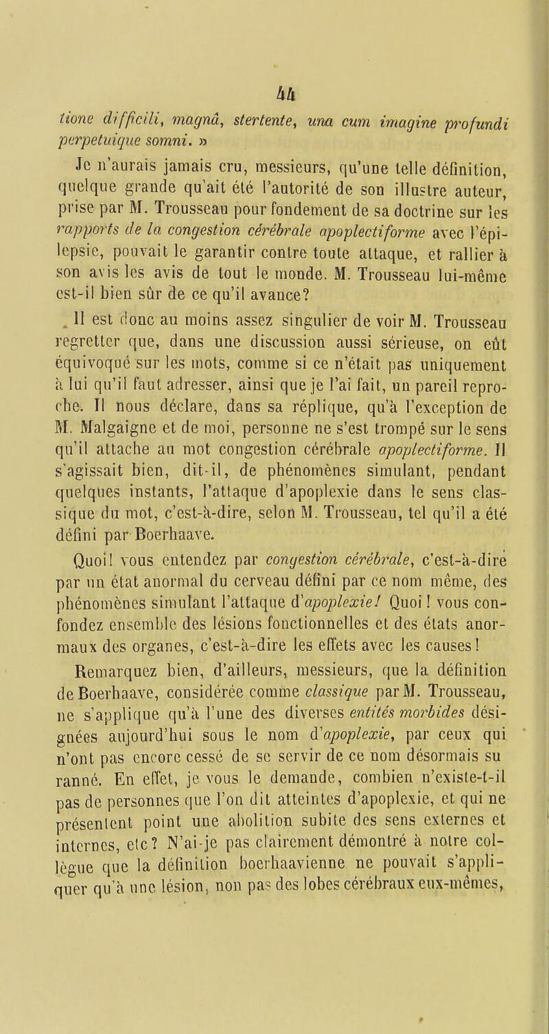 tione difpciU, magnâ, slertente, um cum imagine profundi pcrpetuique somni. » Je n'aurais jamais cru, messieurs, qu'une telle définition, quelque grande qu'ait été l'autorité de son illustre auteur, prise par M. Trousseau pour fondement de sa doctrine sur les rapports de la congestion cérébrale apoplectiforme avec l'épi- Icpsie, pouvait le garantir contre toute attaque, et rallier à son avis les avis de tout le monde. M. Trousseau lui-même est-il bien sûr de ce qu'il avance? ^ II est donc au moins assez singulier de voir M. Trousseau regretter que, dans une discussion aussi sérieuse, on eût équivoque sur les mots, comme si ce n'était pas uniquement à lui qu'il faut adresser, ainsi que je l'ai fait, un pareil repro- che. Il nous déclare, dans sa réplique, qu'à l'exception de M. Malgaigne et de moi, personne ne s'est trompé sur le sens qu'il attache au mot congestion cérébrale apoplecdforme. Il s'agissait bien, dit-il, de phénomènes simulant, pendant quelques instants, l'attaque d'apoplexie dans le sens clas- sique du mot, c'est-à-dire, selon M. Trousseau, tel qu'il a été défini par Boerhaave. Quoi! vous entendez par congestion cérébi^ale, c'est-à-dire par un état anormal du cerveau défini par ce nom même, des phénomènes simulant l'attaque d'apoplexiel Quoi ! vous con- fondez ensemble des lésions fonctionnelles et des états anor- maux des organes, c'est-à-dire les effets avec les causes! Remarquez bien, d'ailleurs, messieurs, que la définition de Boerhaave, considérée comme classique par M. Trousseau, ne s'applique qu'à l'une des diwevses entités morbides dési- gnées aujourd'hui sous le nom d'apoplexie, par ceux qui n'ont pas encore cessé de se servir de ce nom désormais su ranné. En elTet, je vous le demande, combien n'cxis(e-t-il pas de personnes que l'on dit atteintes d'apoplexie, et qui ne présentent point une al)olilion subite des sens externes et internes, elc? N'ai-je pas clairement démontré à noire col- lègue que la définition boerhaavienne ne pouvait s'appli- quer qu'à une lésion, non pa? des lobes cérébraux eux-mêmes,