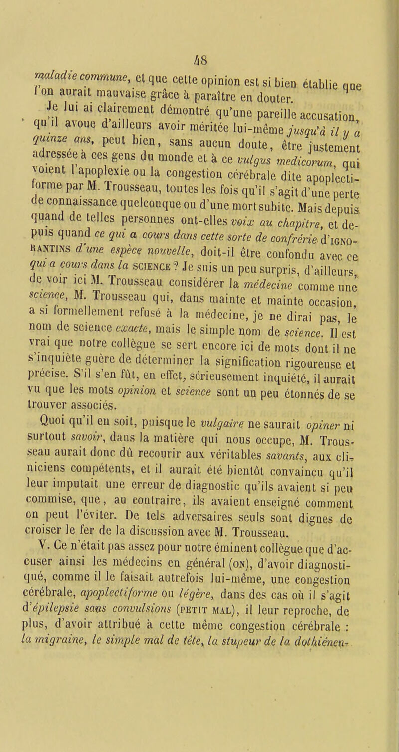 maladie commune, el que celle opinion esl si bien établie que / on aurait mauvaise grâce à paraître en douler ' n„ il iv 1''T''' ^'-^^'^ ^''^ pareille accusation, qu .1 avoue d ailleurs avoir méritée lui-même jW« il y a çmnze ans, peut bien, sans aucun doute, être justement adressée a ces gens du monde et à ce vulgus mecl^cLn, qd oient 1 apoplexie ou la congestion cérébrale dite apoplecli- orme par M. Trousseau, toutes les fois qu'il s'agit d'une perte de connaissance quelconque ou d'une mort subite. Mais depuis, quand de telles personnes ont-elles voix au chapitre, et de- puis quand ce qui a cours dans cette sorte de confrérie d'iom- KANTiNS dune espèce nouvelle, doit-il être coufondu avec ce qm a cours dans la science ? Je suis un peu surpris, d'ailleurs de voir ICI M. Trousseau considérer la médecine comme une science, M. Trousseau qui, dans mainte et mainte occasion a SI formellement refusé à la médecine, je ne dirai pas Je nom de science exacte, mais le simple nom de science. Il'est vrai que noire collègue se sert encore ici de mots dont il ne s'inquiète guère de déterminer la signification rigoureuse et précise. S'il s'en fût, en efiét, sérieusement inquiété, il aurait vu que les mots opinion et science sont un peu étonnés de se trouver associés. Quoi qu'il eu soit, puisque le vulgaire ne saurait opiner ni surtout savoir, daus la matière qui nous occupe, M. Trous- seau aurait donc dû recourir aux véritables savants, aux cli^ niciens compétents, et il aurait été bientôt convaincu qu'il leur imputait une erreur de diagnostic qu'ils avaient si peu commise, que, au contraire, ils avaient enseigné comment on peut l'éviter. De tels adversaires seuls sont dignes de croiser le fer de la discussion avec M. Trousseau. V. Ce n'était pas assez pour notre érainent collègue que d'ac- cuser ainsi les médecins en général (on), d'avoir diagnosti- qué, comme il le faisait autrefois lui-même, une congestion cérébrale, apoplectiforme ou légère, dans des cas oii il s'agit à'épilepsie satxs convulsions (petit mal), il leur reproche, de plus, d'avoir atlribué à celte même congestion cérébrale : la migraine, le simple mal de tête, la stupeur de la dothiénen-