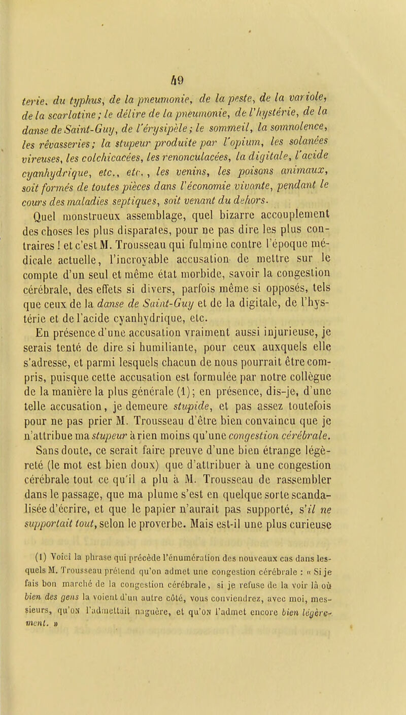 terie. du typhus, de la pneumonie, de la peste, de la variole, de la scarlatine ; le délire de la pneumonie, de l'Iiystérie, de la danse de Saint-Guy, de l'érysipèle; le sommeil, la somnolence, les rêvasseries : la stupeur pi^oduite par l'opium, les solanées vireiises, les colchicacées, les renonculacées, la digitale, l'acide cyanhydrique, etc., etc., les venins, les poisons animaux, soit formés de toutes pièces dans Véconomie vivante, pendant le cours des maladies septiques, soit venant du dehors. Quel monstrueux assemblage, quel bizarre accouplement des choses les plus disparates, pour ne pas dire les plus con- traires ! et c'est M. Trousseau qui fulmine contre l'époque mé- dicale actuelle, l'incroyable accusation de mettre sur le compte d'un seul et même état morbide, savoir la congestion cérébrale, des effets si divers, parfois même si opposés, tels que ceux de la danse de Saint-Guy et de la digitale, de l'hys- térie et de l'acide cyanhydrique, etc. En présence d'une accusation vraiment aussi injurieuse, je serais tenté de dire si humiliante, pour ceux auxquels elle s'adresse, et parmi lesquels chacun de nous pourrait être com- pris, puisque cette accusation est formulée par notre collègue de la manière la plus générale (1); en présence, dis-je, d'une telle accusation, je demeure stupide, et pas assez toutefois pour ne pas prier M. Trousseau d'être bien convaincu que je n'attribue ma stupeur à rien moins qu'une congestion céi^ébrale. Sans doute, ce serait faire preuve d'une bien étrange légè- reté (le mot est bien doux) que d'attribuer à une congestion cérébrale tout ce qu'il a plu à M. Trousseau de rassembler dans le passage, que ma plume s'est en quelque sorte scanda- lisée d'écrire, et que le papier n'aurait pas supporté, &'il ne supportait tout, selon le proverbe. Mais est-il une plus curieuse (I) Voici la phrase qui précède l'énumcratiori des nouveaux cas dans les- quels M. Trousseau prétend qu'on admet une congestion cérébrale : « Si je fais bon marché de la coiigeslion cérébrale, si je refuse de la voir là oùi bien des gens la voient d'un autre côté, vous conviendrez, avec moi, mes- sieurs, qu'oN l'adaiettait naguère, et qu'ON l'admet encore bien légère- ment. »