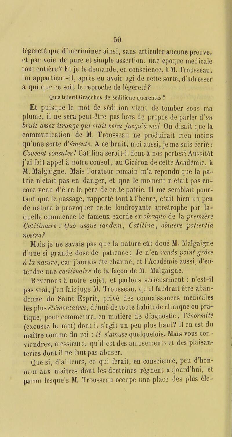 Icgèreléque d'incriminer ainsi, sans articuler aucune preuve, et par voie de pure et simple assertion, une époque médicale tout entière? El je le demande, en conscience, à M. Trousseau, lui appartient-il, après en avoir agi de cette sorte, d'adresser à qui que ce soit le reproche de légèreté? Quis lulerit Gracrhos de seditione querentes ? Et puisque le mot de sédition vient de tomber sous ma plume, il ne sera peut-être pas hors de propos de parler à'im bruit assez étrange gui était venu jusqu'à moi. On disait (pie la communication de M. Trousseau ne produirait rien moins qu'une sorte d'émeute. A ce bruit, moi aussi, je me suis écrié : Caveant consules! Calilina serait-il donc à nos portes? Aussitôt j'ai fait appel à notre consul, au Cicéron de cette Académie, à M. JMalgaigne. Mais l'orateur romain m'a répondu que la pa- trie n'était pas en danger, et que le moment n'était pas en- core venu d'être le père de cette patrie. Il me semblait pour- tant que le passage, rapporté tout à l'heure, était bien un peu de nature à provoquer cette foudroyante apostrophe par la- quelle commence le fameux exorde ex abrupto de la première Catilinaire : Quo usque tandem, Catilina, abutere patientia mstra? Mais je ne savais pas que la nature eût doué M. Rlalgaigne d'une si grande dose de patience; Je n'en rends point grâce à la nature, car j'aurais été charme, et l'Académie aussi, d'en- tendre une catilinaire de la façon de M. Malgaigne. Revenons à notre sujet, et parlons sérieusement : n'est-il pas vrai, j'en fais juge iM. Trousseau, qu'il faudrait être aban- donné du Saint-Esprit, privé des connaissances médicales les plus élémentaires, dénué de toute habitude clinique ou pra- tique, pour commettre, en matière de diagnostic, Vénormité (excusez le mot) dont il s'agit un peu plus haut? 11 en est du maître comme du roi : il s'amuse quelquefois. Mais vous con- viendrez, messieurs, qu'il est des amusements et des plaisan- teries dont il ne faut pas abuser. Que si, d'ailleurs, ce qui ferait, en conscience, peu d'hon- neur aux maîtres dont les doctrines régnent aujourd'hui, et parmi lesquels M. Trousseau occupe une place des plus éle-