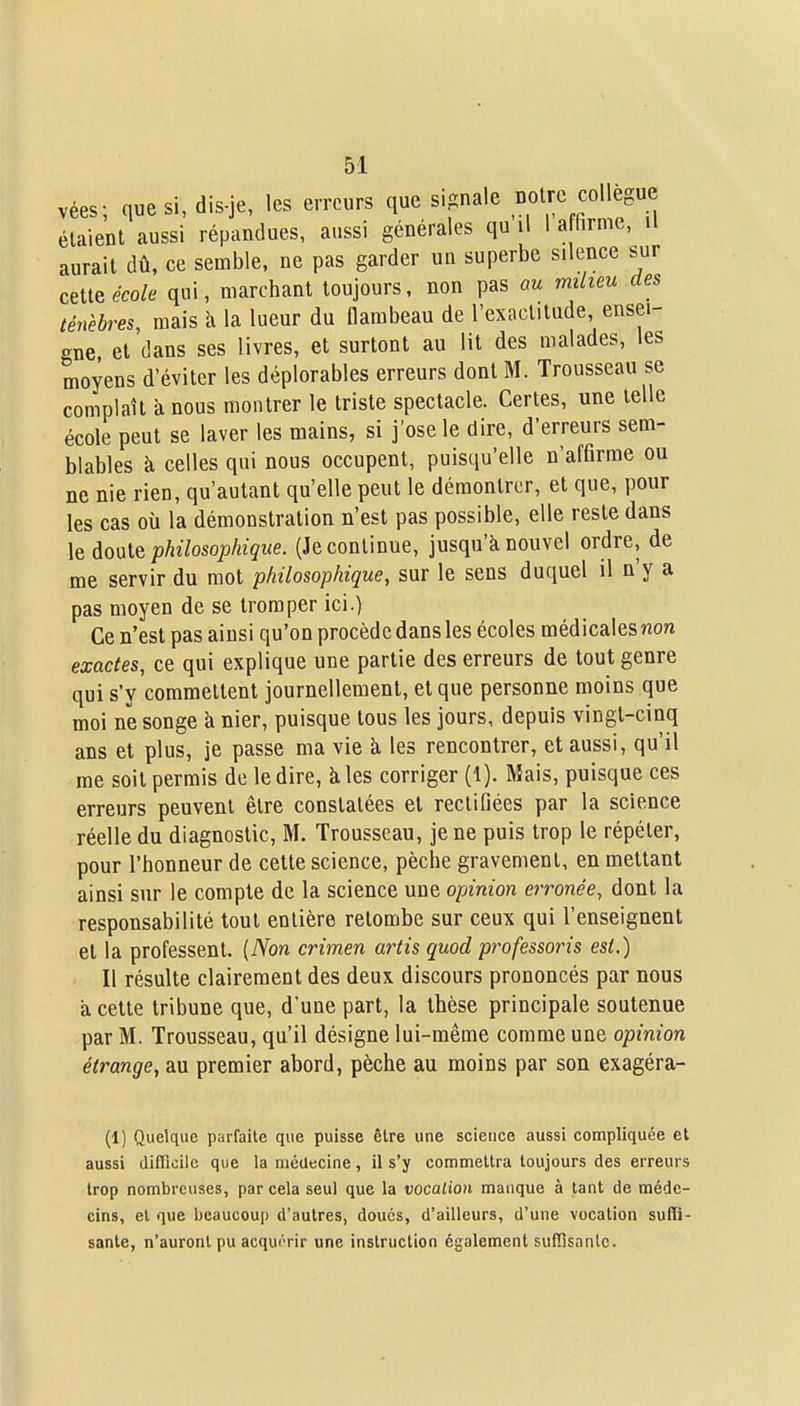 vées; que si, dis-je, les erreurs que signale Dotrc collègue étaient aussi répandues, aussi générales qu il 1 a firme, il aurait dû, ce semble, ne pas garder un superbe silence sur ceiie école qui, marchant toujours, non pas au milieu des ténèbres, mais à la lueur du flambeau de l'exactitude, ensei- gne et dans ses livres, et surtout au lit des malades, les moyens d'éviter les déplorables erreurs dont M. Trousseau se complaît îx nous montrer le triste spectacle. Certes, une telle école peut se laver les mains, si j'ose le dire, d'erreurs sem- blables k celles qui nous occupent, puisqu'elle n'affirme ou ne nie rien, qu'autant qu'elle peut le démontrer, et que, pour les cas où la démonstration n'est pas possible, elle reste dans le doute philosophique. (Je continue, jusqu'à nouvel ordre, de me servir du mot philosophique, sur le sens duquel il n'y a pas moyen de se tromper ici.) Ce n'est pas ainsi qu'on procède dans les écoles médicales non exactes, ce qui explique une partie des erreurs de tout genre qui s'y commettent journellement, et que personne moins que moi ne songe à nier, puisque tous les jours, depuis vingt-cinq ans et plus, je passe ma vie à les rencontrer, et aussi, qu'il me soit permis de le dire, à les corriger (1). Mais, puisque ces erreurs peuvent être constatées et rectifiées par la science réelle du diagnostic, M. Trousseau, je ne puis trop le répéter, pour l'honneur de cette science, pèche gravement, en mettant ainsi sur le compte de la science une opinion erronée, dont la responsabilité tout entière retombe sur ceux qui l'enseignent et la professent. [Non crimen artis quod professoris est.) Il résulte clairement des deux discours prononcés par nous a cette tribune que, d'une part, la thèse principale soutenue par M. Trousseau, qu'il désigne lui-même comme une opinion étrange, au premier abord, pèche au moins par son exagéra- (1) Quelque parfaite que puisse être une science aussi compliquée et aussi difficile que la médecine, il s'y commettra toujours des erreurs trop nombreuses, par cela seul que la vocation manque à tant de méde- cins, et que beaucoup d'autres, doués, d'ailleurs, d'une vocation suffi- sante, n'auront pu acquérir une instruction également suffisante.