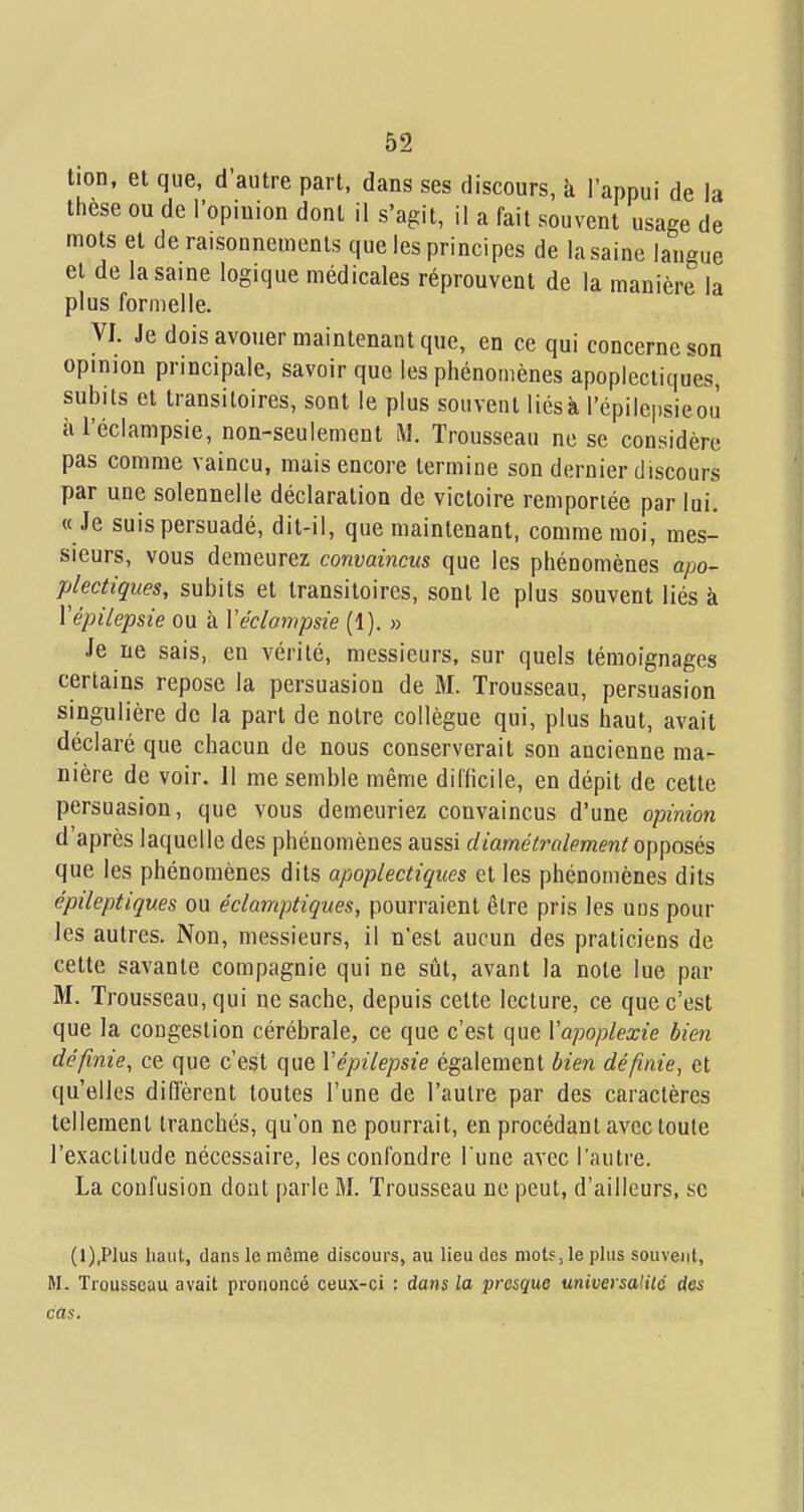tion, et que, d'autre part, dans ses discours, à l'appui de la thèse ou de l'opiuion dont il s'agit, il a fait souvent usage de mots et de raisonnements que les principes de la saine langue et de la saine logique médicales réprouvent de la manière la plus formelle. VI. Je dois avouer maintenant que, en ce qui concerne son opinion principale, savoir que les phénomènes apoplectiques, subits et transitoires, sont le plus souvent liésà l'épilcpsieoù àl'éclampsie, non-seulement M. Trousseau ne se considère pas comme vaincu, mais encore termine son dernier discours par une solennelle déclaration de victoire remportée par lui. «Je suis persuadé, dit-il, que maintenant, comme moi, mes- sieurs, vous demeurez convaincus que les phénomènes apo- plectiques, subits et transitoires, sont le plus souvent liés à Vépilepsie ou à Véclampsie (1). » Je ne sais, en vérité, messieurs, sur quels témoignages certains repose la persuasion de M. Trousseau, persuasion singulière de la part de notre collègue qui, plus haut, avait déclaré que chacun de nous conserverait son ancienne ma- nière de voir. 11 me semble même difficile, en dépit de cette persuasion, que vous demeuriez convaincus d'une opinion d'après laquelle des phénomènes aussi diamétralemeni opposés que les phénomènes dits apoplectiques et les phénomènes dits épileptiques ou éclamptiques, pourraient être pris les uns pour les autres. Non, messieurs, il n'est aucun des praticiens de cette savante compagnie qui ne sût, avant la note lue par M. Trousseau, qui ne sache, depuis cette lecture, ce que c'est que la congestion cérébrale, ce que c'est que Vapoplexie bien définie, ce que c'est que Vépilepsie également bien définie, et qu'elles diflèrent toutes l'une de l'autre par des caractères tellement tranchés, qu'on ne pourrait, en procédant avec toute l'exactitude nécessaire, les confondre l une avec l'autre. La confusion dont parle M. Trousseau ne peut, d'ailleurs, se (l),Plus haut, dans le même discours, au lieu des mots, le plus souvent, M. Trousseau avait prononcé ceux-ci : dans la presque miversalilé des cas.