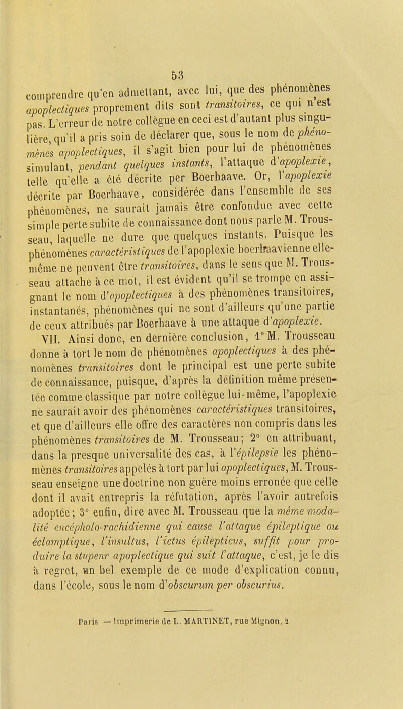 comprendre qu'ca admellanl, avec lui, que des phénomènes apoplectiques proprement dits sont transitoires, ce qui n est pas L'erreur de noire collègue en ceci est d'autant plus singu- lière qu'il a pris soin de déclarer que, sous le nom àt phéno- mènes apoplectiques, il s'agit bien pour lui de phénomènes simulant, pendant quelques instants, l'attaque à'apoplexie, telle qu elle a été décrite per Boerhaave. Or, Vapoplexie décrite par Boerhaave, considérée dans l'ensemble de ses phénomènes, ne saurait jamais être confondue avec cette simple perte subite de connaissance dont nous parle M. Trous- seau, la(iuelle ne dure que quelques instants. Puisque les phénomènes caractéristiques de l'apoplexie bocrlraavienne elle- même ne peuvent être transitoires, dans le sens que M. Trous- seau attache à ce mot, il est évident qu'il se trompe en assi- gnant le nom d'apoplectiques à des phénomènes transitoires, instantanés, phénomènes qui ne sont d'ailleurs qu'une partie de ceux attribués par Boerhaave à une attaque d'apoplexie. VII. Ainsi donc, en dernière conclusion, 1°1VI. Trousseau donne à tort le nom de phénomènes apoplectiques à des phé- nomènes transitoires dont le principal est une perte subite de connaissance, puisque, d'après la définition même présen- tée comme classique par notre collègue lui-même, l'apoplexie ne saurait avoir des phénomènes caractéristiques transitoires, et que d'ailleurs elle offre des caractères non compris dans les phénomènes transitoires de M. Trousseau ; 2° en attribuant, dans la presque universalité des cas, à Vépilepsie les phéno- mènes transitoires appelés à tort par lui apoplectiques, M. Trous- seau enseigne une doctrine non guère moins erronée que celle dont il avait entrepris la réfutation, après l'avoir autrefois adoptée; 3° enfin, dire avec M. Trousseau que la même moda- lité encéphalo-rachidienne qui cause l'attaque épileptique ou éclamptique, l'insnltus, l'ictus épilepticus, suffît pour pro- duire la stvpenr apoplectique qui suit l'attaque, c'est, je le dis à regret, «n bel exemple de ce mode d'explication connu, dans l'école, sous le nom d'obscurum per obscurius. Paris — Imprimerie de L. MARTINET, rue Mignon, 2