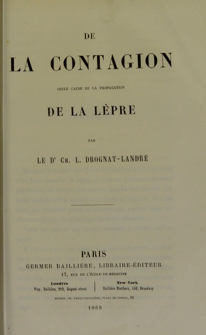 A CONTAGION SEULE CAUSE UE LA PROPAGATION DE LA LÈPRE PAR LE Dn Ch. L. DROGNAT-LANDRÉ PARIS GERMER BAILLIÈRE, LIBRAIRE-ÉDITEUR 17, RUE DE L'ÉCOLE-DE-MÉDECINB Londres New-York llifp. Baillière, Ï19, Refont slreel Baillière Brollicrs, UO, Broadwaj utnmn, eu. luil.l.Y-CAlLLnïlil', vi.*?.* ne topetk, 18 1869