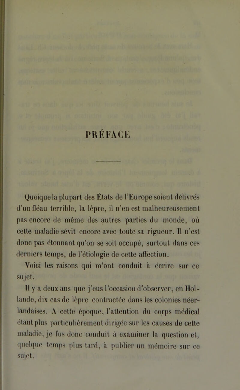 PRÉFACE Quoique la plupart des États de l’Europe soient délivrés d’un fléau terrible, la lèpre, il n’en est malheureusement pas encore de môme des autres parties du monde, où cette maladie sévit encore avec toute sa rigueur. Il n’est donc pas étonnant qu’on se soit occupé, surtout dans ces derniers temps, de l’étiologie de cette affection. Voici les raisons qui m’ont conduit à écrire sur ce sujet. Il y a deux ans que j’eus l’occasion d’observer, en Hol- lande, dix cas de lèpre contractée dans les colonies néer- landaises. A cette époque, l’attention du corps médical étant plus particulièrement dirigée sur les causes de cette maladie, je fus donc conduit à examiner la question et, quelque temps plus tard, à publier un mémoire sur ce sujet.