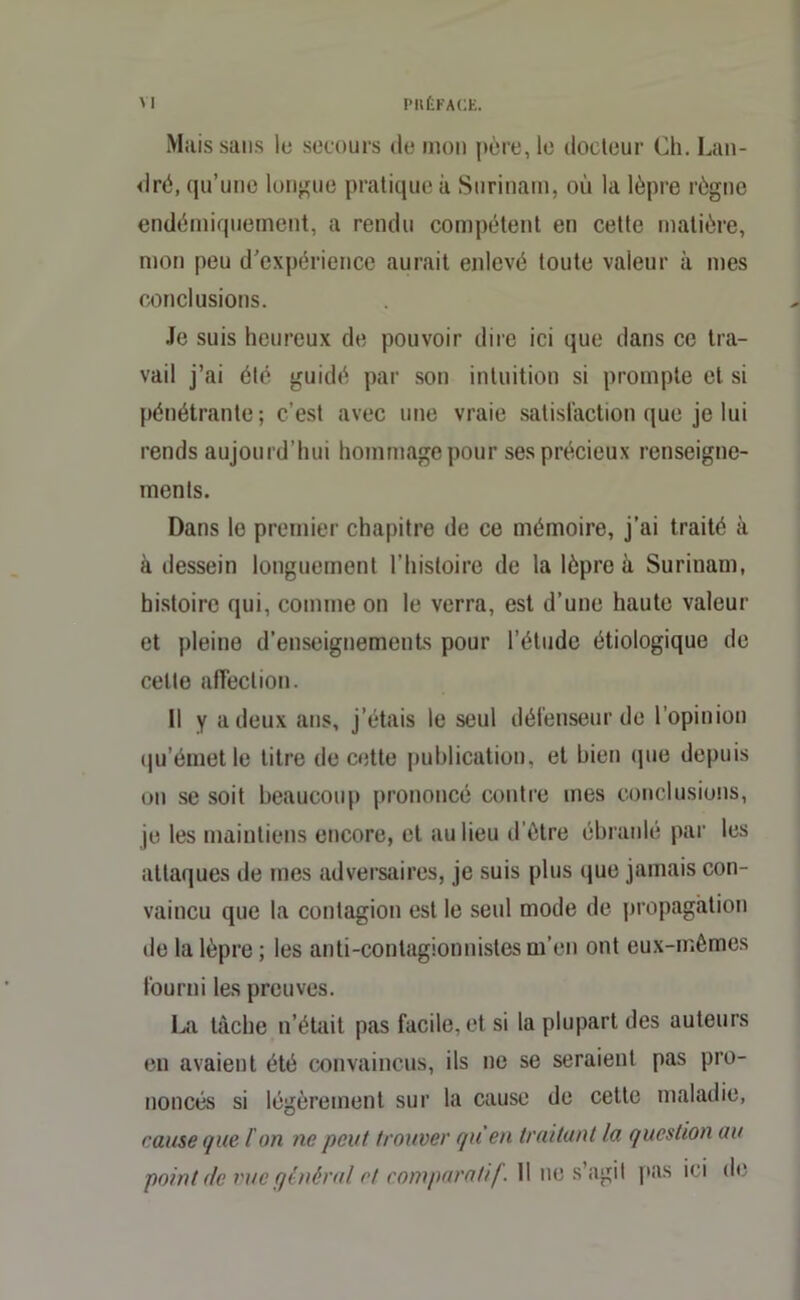 Mais sans le secours de mon père, le docteur Ch. Lan- dré, qu’une longue pratique à Surinam, où la lèpre règne endémiquement, a rendu compétent en cette matière, mon peu d’expérience aurait enlevé toute valeur à mes conclusions. Je suis heureux de pouvoir dire ici que dans ce tra- vail j’ai été guidé par son intuition si prompte et si pénétrante; c’est avec une vraie satisfaction que je lui rends aujourd'hui hommage pour ses précieux renseigne- ments. Dans le premier chapitre de ce mémoire, j’ai traité à à dessein longuement l’histoire de la lèpre à Surinam, histoire qui, comme on le verra, est d’une haute valeur et pleine d’enseignements pour l’étude étiologique de celte affection. 11 y a deux ans, j’étais le seul défenseur de l’opinion qu’émet le titre de cette publication, et bien que depuis on se soit beaucoup prononcé contre mes conclusions, je les maintiens encore, et au lieu d'ôtre ébranlé par les attaques de mes adversaires, je suis plus que jamais con- vaincu que la contagion est le seul mode de propagation de la lèpre ; les anti-contagionnistes m’en ont eux-mêmes fourni les preuves. La tâche n’était pas facile, et si la plupart des auteurs en avaient été convaincus, ils ne se seraient pas pro- noncés si légèrement sur la cause de cette maladie, cause que l'on ne peut trouver qu’en traitant la question au