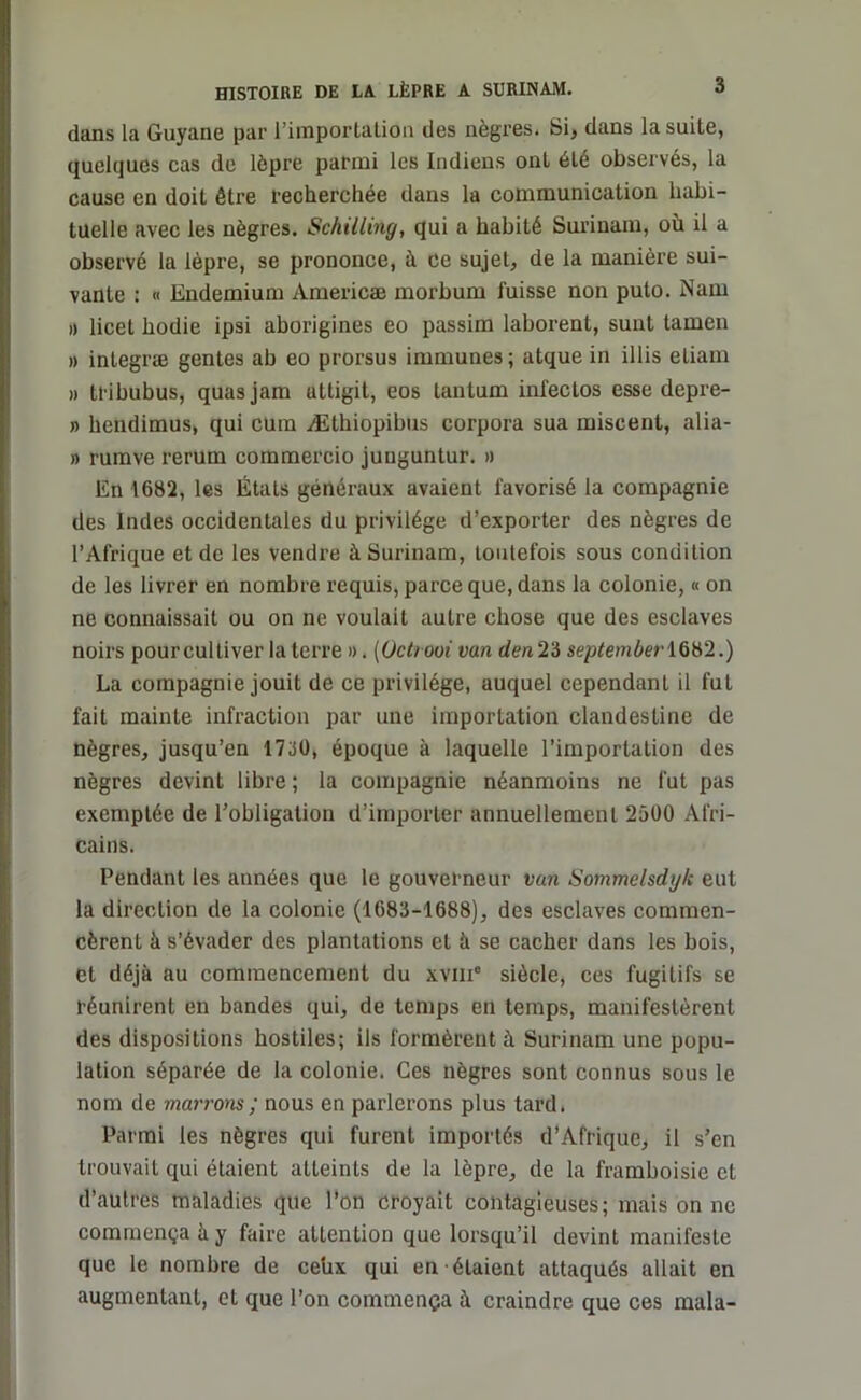 dans la Guyane par l’importation des nègres. Si, dans la suite, quelques cas de lèpre parmi les Indiens ont été observés, la cause en doit être recherchée dans la communication habi- tuelle avec les nègres. Schilling, qui a habité Surinam, où il a observé la lèpre, se prononce, à ce sujet, de la manière sui- vante : « Endemium Araericæ morbum fuisse non puto. Nam » licet hodie ipsi aborigines eo passim laborent, suut tamen » integræ gentes ab eo prorsus immunes ; atque in illis eliam » tribubus, quasjam uttigit, eos tantum infectos esse depre- » hendimus, qui cum Æthiopibus corpora sua miscent, alia- » rumve rerum commercio junguntur. » En 1682, les États généraux avaient favorisé la compagnie des Indes occidentales du privilège d’exporter des nègres de l’Afrique et de les vendre à Surinam, toutefois sous condition de les livrer en nombre requis, parce que, dans la colonie, « on ne connaissait ou on ne voulait autre chose que des esclaves noirs pour cultiver la terre ». (Octrooi van den2‘6 september1682.) La compagnie jouit de ce privilège, auquel cependant il fut fait mainte infraction par une importation clandestine de nègres, jusqu’en 1730, époque à laquelle l’importation des nègres devint libre ; la compagnie néanmoins ne fut pas exemptée de l’obligation d’importer annuellement 2500 Afri- cains. Pendant les années que le gouverneur van Sommelsdyk eut la direction de la colonie (1683-1688), des esclaves commen- cèrent à s’évader des plantations et à se cacher dans les bois, et déjà au commencement du xviii siècle, ces fugitifs se réunirent en bandes qui, de temps en temps, manifestèrent des dispositions hostiles; ils formèrent à Surinam une popu- lation séparée de la colonie. Ces nègres sont connus sous le nom de marrons ; nous en parlerons plus tard. Parmi les nègres qui furent importés d’Afrique, il s’en trouvait qui étaient atteints de la lèpre, de la framboisie et d’autres maladies que l’on croyait contagieuses; mais on ne commença à y faire attention que lorsqu’il devint manifeste que le nombre de cehx qui en étaient attaqués allait en augmentant, et que l’on commença à craindre que ces mala-