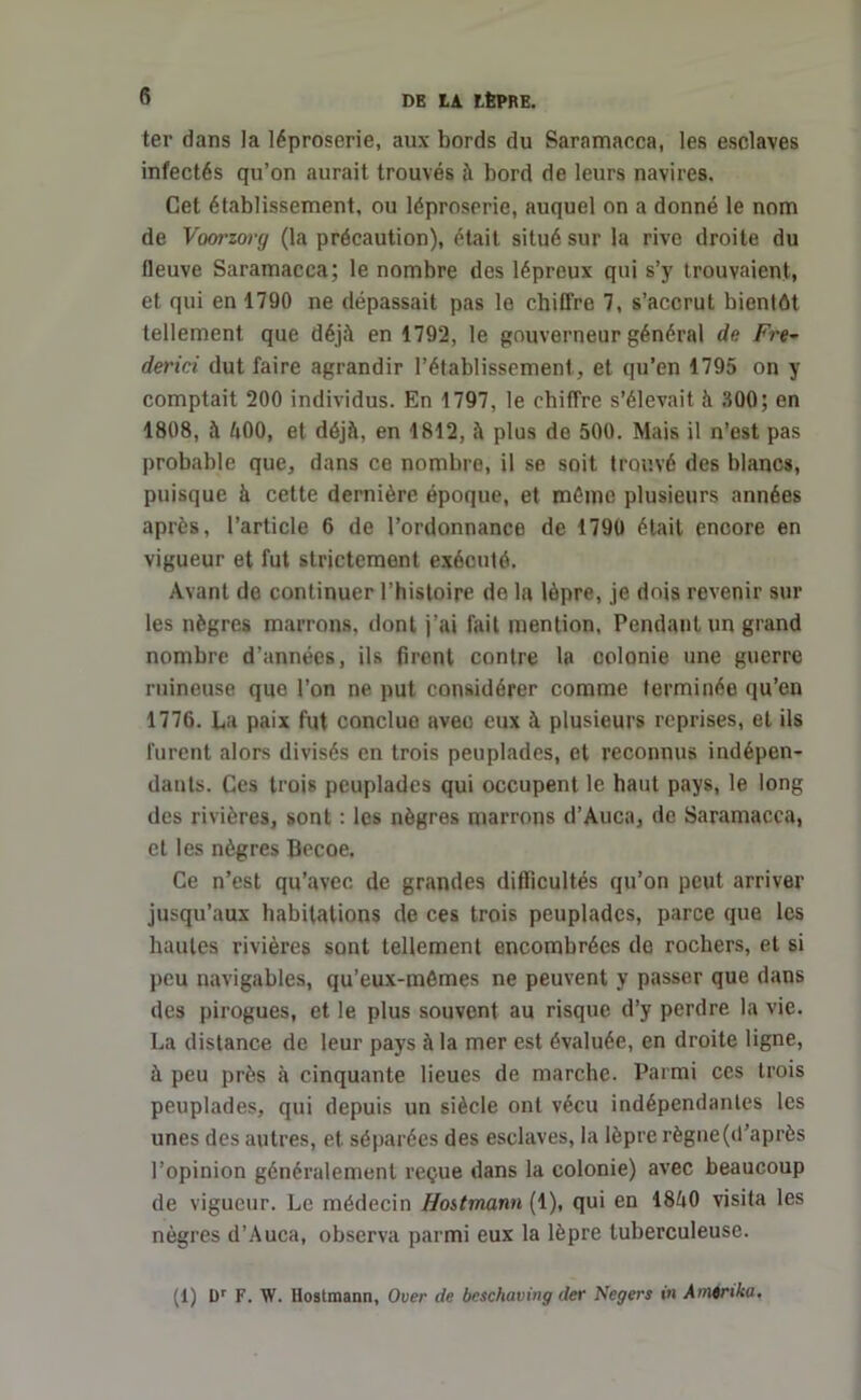 ter dans Ja léproserie, aux bords du Saramacca, les esclaves infectés qu’on aurait trouvés à bord de leurs navires. Cet établissement, ou léproserie, auquel on a donné le nom de Voorzory (la précaution), était situé sur la rive droite du fleuve Saramacca; le nombre des lépreux qui s’y trouvaient, et qui en 1790 ne dépassait pas le chiffre 7, s’accrut bientôt tellement que déjà en 1792, le gouverneur général de Fre- derici dut faire agrandir l’établissement, et qu’en 1795 on y comptait 200 individus. En 1797, le chiffre s’élevait à 300; en 1808, à 500, et déjà, en 1812, à plus de 500. Mais il n’est pas probable que, dans ce nombre, il se soit trouvé des blancs, puisque à cette dernière époque, et mémo plusieurs années après, l’article 6 de l’ordonnance de 1790 était encore en vigueur et fut strictement exécuté. Avant de continuer l’histoire de la lèpre, je dois revenir sur les nègres marrons, dont j’ai fait mention, Pendant un grand nombre d’années, ils firent contre la colonie une guerre ruineuse que l’on ne put considérer comme terminée qu’en 1776. La paix fut conclue avec eux à plusieurs reprises, et ils furent alors divisés en trois peuplades, et reconnus indépen- dants. Ces trois peuplades qui occupent le haut pays, le long des rivières, sont : les nègres marrons d’Auca, de Saramacca, et les nègres Becoe. Ce n’est qu’avec de grandes difficultés qu’on peut arriver jusqu’aux habitations de ces trois peuplades, parce que les hautes rivières sont tellement encombrées de rochers, et si peu navigables, qu’eux-mémes ne peuvent y passer que dans des pirogues, et le plus souvent au risque d’y perdre la vie. La distance de leur pays à la mer est évaluée, en droite ligne, à peu près à cinquante lieues de marche. Parmi ces trois peuplades, qui depuis un siècle ont vécu indépendantes les unes des autres, et séparées des esclaves, la lèpre règne(d’après l’opinion généralement reçue dans la colonie) avec beaucoup de vigueur. Le médecin Hostmann (1), qui en 1850 visita les nègres d’Auca, observa parmi eux la lèpre tuberculeuse.